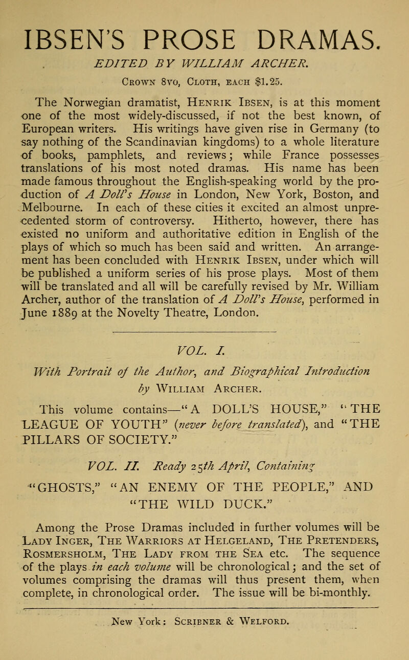 IBSEN'S PROSE DRAMAS. EDITED BY WILLIAM ARCHER. Crown 8vo, Cloth, each |1.25. The Norwegian dramatist, Henrik Ibsen, is at this moment one of the most widely-discussed, if not the best known, of European writers. His writings have given rise in Germany (to say nothing of the Scandinavian kingdoms) to a whole literature of books, pamphlets, and reviews \ while France possesses translations of his most noted dramas. His name has been made famous throughout the English-speaking world by the pro- duction of A DoWs House in London, New York, Boston, and Melbourne. In each of these cities it excited an almost unpre- •cedented storm of controversy. Hitherto, however, there has existed no uniform and authoritative edition in English of the plays of which so much has been said and written. An arrange- ment has been concluded with Henrik Ibsen, under which will be published a uniform series of his prose plays. Most of them will be translated and all will be carefully revised by Mr. William Archer, author of the translation of A DoWs House, performed in June 1889 at the Novelty Theatre, London. VOL. L With Portrait of the Author, and Biographical Introduction by William Archer. This volume contains—A DOLL'S HOUSE, THE LEAGUE OF YOUTH {never before translated), and THE PILLARS OF SOCIETY. VOL. II. Ready 2^th April, Containing GHOSTS, AN ENEMY OF THE PEOPLE, AND THE WILD DUCK. Among the Prose Dramas included in further volumes will be Lady Inger, The Warriors at Helgeland, The Pretenders, Rosmersholm, The Lady from the Sea etc. The sequence of the plays in each volume will be chronological; and the set of volumes comprising the dramas will thus present them, when complete, in chronological order. The issue will be bi-monthly.