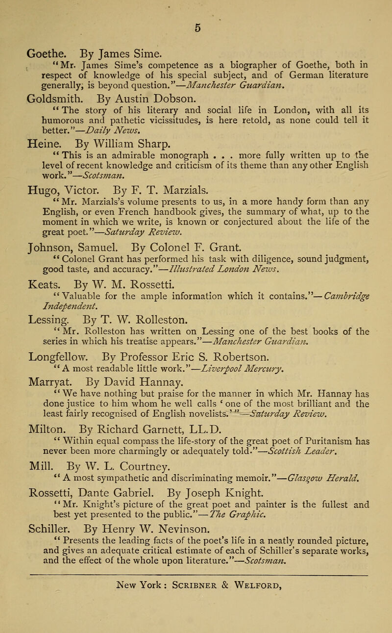 Goethe. By James Sime. Mr. James Sime's competence as a biographer of Goethe, both in respect of knowledge of his special subject, and of German literature generally, is beyond question.—Matichester Guardian. Goldsmith. By Austin Dobson.  The story of his literary and social life in London, with all its humorous and pathetic vicissitudes, is here retold, as none could tell it better.—Daily News. Heine. By Wilham Sharp. ** This is an admirable monograph . . . more fully written up to the level of recent knowledge and criticism of its theme than any other English work.—Scotsman. Hugo, Victor. By F. T. Marzials. Mr. Marzials's volume presents to us, in a more handy form than any English, or even French handbook gives, the summary of what, up to the moment in which we write, is known or conjectured about the life of the great poet.—Saturday Review. Johnson, Samuel. By Colonel F. Grant. Colonel Grant has performed his task with diligence, sound judgment, good taste, and accuracy.—Illustrated London News. Keats. By W. M. Rossetti. Valuable for the ample information which it contains.—Cambridge Independent. Lessing. By T. W. Rolleston. Mr. Rolleston has written on Lessing one of the best books of the series in which his treatise appears.—Manchester Guardian. Longfellow. By Professor Eric S. Robertson. A most readable little work.—Liverpool Mercury. Marryat. By David Hannay.  We have nothing but praise for the manner in which Mr. Hannay has done justice to him whom he well calls ' one of the most brilliant and the least fairly recognised of English x\.ov€iva\&.'^'—Saturday Review. Milton. By Richard Garnett, LL.D.  Within equal compass the life-story of the great poet of Puritanism has never been more charmingly or adequately told.—Scottish Leader. Mill. By W. L. Courtney.  A most sympathetic and discriminating memoir.—Glasgow Herald. Rossetti, Dante Gabriel. By Joseph Knight. '' Mr. Knight's picture of the great poet and painter is the fullest and best yet presented to the public.—The Graphic. Schiller. By Henry W. Nevinson.  Presents the leading facts of the poet's life in a neatly rounded picture, and gives an adequate critical estimate of each of Schiller's separate works, and the effect of the whole upon literature.—Scotsman,