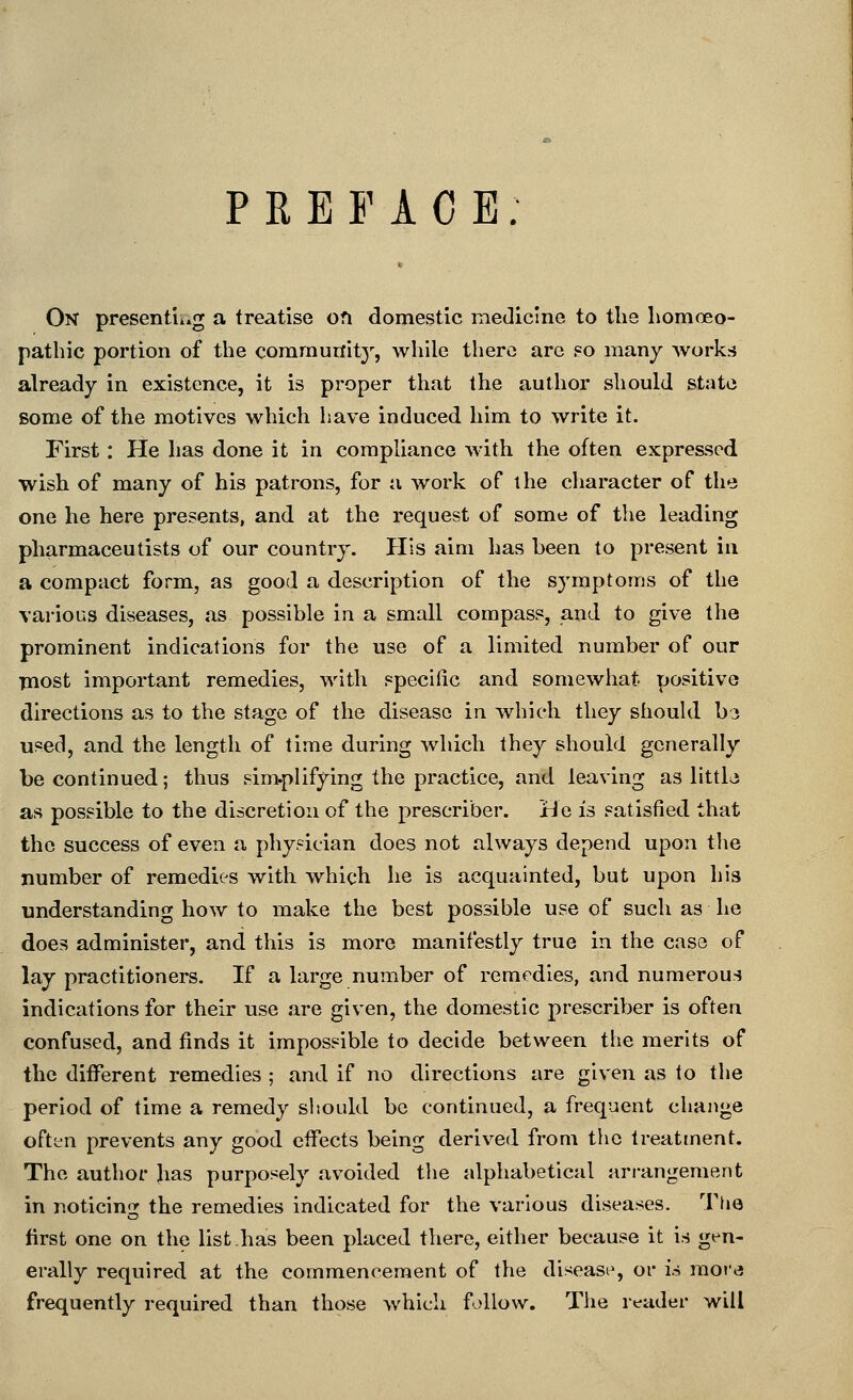 PREFACE: On presentii.g a treatise ofi domestic medicine to the homoeo- pathic portion of the comrautiitj', while there arc f=o many works already in existence, it is proper that the author should state some of the motives which have induced him to write it. First : He has done it in compliance with the often expressed wish of many of his patrons, for a work of the character of the one he here presents, and at the request of some of the leading pharmaceutists of our country. His aim has been to present in a compact form, as good a description of the symptoms of the vai'ious diseases, as possible in a small compass, and to give the prominent indications for the use of a limited number of our inost important remedies, with specific and somewhat positive directions as to the stage of the disease in which they should b3 used, and the length of time during which they should generally be continued; thus sim.plifying the practice, and leaving as littlj as possible to the discretion of the prescriber. He is satisfied that the success of even a physician does not always depend upon tlie number of remedies with which he is acquainted, but upon his understanding how to make the best possible use of such as he does administer, and this is more manifestly true in the case of lay practitioners. If a large number of remedies, and numerous indications for their use are given, the domestic prescriber is often confused, and finds it impossible to decide between the merits of the different remedies ; and if no directions are given as to the period of time a remedy should be continued, a frequent change oftyn prevents any good effects being derived from the treatment. The author has purposely avoided the alphabetical arrangement in noticing the remedies indicated for the various diseases. The first one on the list.has been placed there, either because it is gen- erally required at the commencement of the disease, or is moi«3 frequently required than those which follow. The reader will