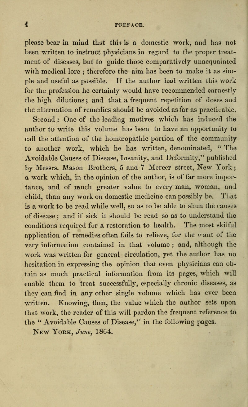 please bear in mind that thi'* is a domestic work, and has not been written to instruct phygicians ia regard to the proper treat- ment of diseases, but to guide those comparatively unacquainted •with medical lore ; therefore the aim has been to make it as sim- ple and useful as possible. If the author had written this work for the profession he certainly would have recommended earnestly the high dilutions; and that a frequent repetition of doses and the alternation of remedies should be avoided as far as practicable. Second : One of the leading motives which has induced the author to write this volume has been to have an opportunity to call the attention of the homoeopathic portion of the community to another work, which he has written, denominated,  The Avoidable Causes of Disease, Insanity, and Deformity, published by Messrs. Mason Brothers, 5 and 7 Mercer street, New York; a work which, in the opinion of the author, is of far more impor- tance, and of much greater value to every man, woman, and child, than any work on domestic medicine can possibly be. That is a work to be read while well, so as to be able to shun the causes of disease; and if sick it should be read so as to understand the conditions required for a restoration to health. The most skilful application of remedies often fails to relieve, for the want of tlie very information contained in that volume ; and, although the M'ork was written for general circulation, yet the author has no hesitation in expressing the opinion that even physicians can ob- tain as much practical information from its pages, which will enable them to treat successfully, especially chronic diseases, as they can find in any other single volume which has ever been written. Knowing, then, the value which the author sets upon that work, the reader of this will pardon the frequent reference to the *' Avoidable Causes of Disease, in the following pages. New York, June, 1864.