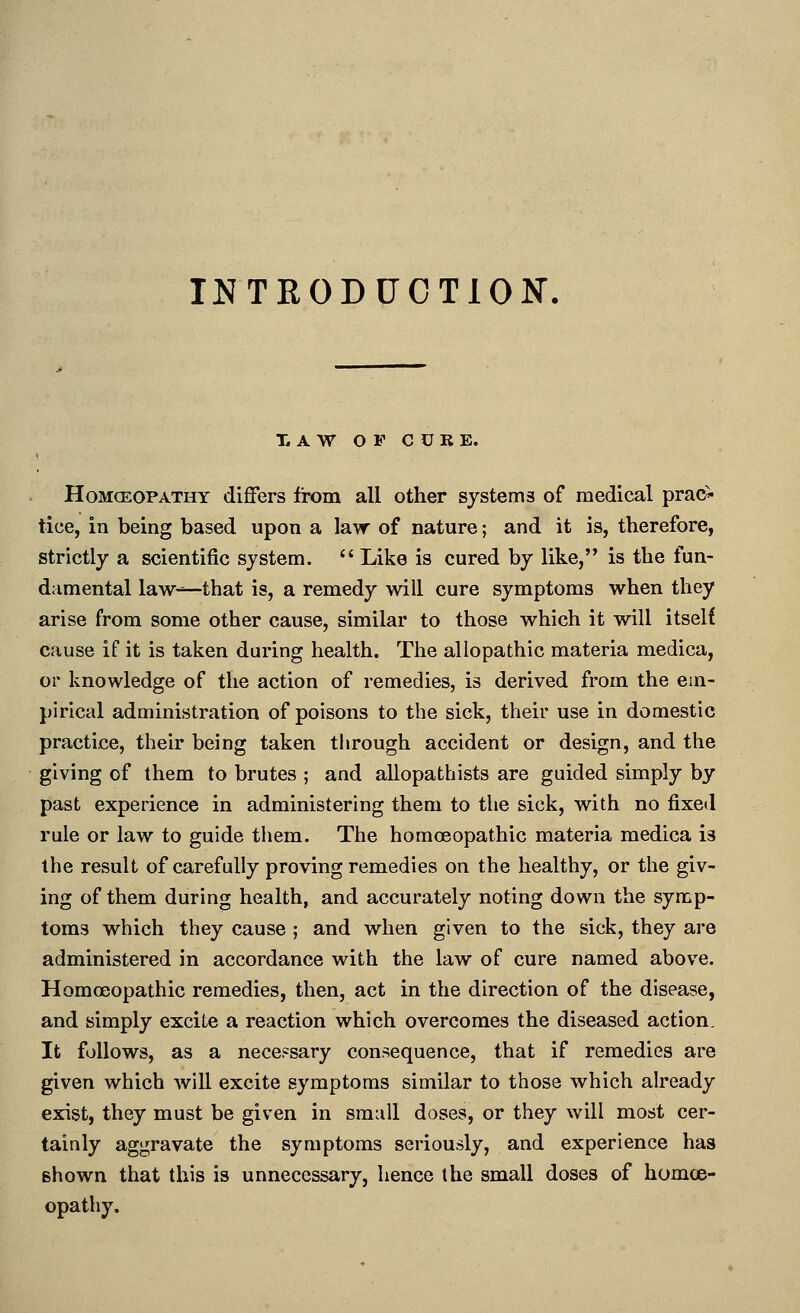 INTRODUCTION. T. A W O F C U R E. HoMGEOPATHY differs from all other systems of medical prac* tice, in being based upon a law of nature; and it is, therefore, strictly a scientific system.  Like is cured by like, is the fun- diimental law-^that is, a remedy will cure symptoms when they arise from some other cause, similar to those which it will itself cause if it is taken during health. The allopathic materia medica, 01' knowledge of the action of remedies, is derived from the em- pirical administration of poisons to the sick, their use in domestic practice, their being taken tlirough accident or design, and the giving of them to brutes ; and allopathists are guided simply by past experience in administering them to the sick, with no fixed rule or law to guide tliem. The homoeopathic materia medica is the result of carefully proving remedies on the healthy, or the giv- ing of them during health, and accurately noting down the symp- toms which they cause ; and when given to the sick, they are administered in accordance with the law of cure named above. Homoeopathic remedies, then, act in the direction of the disease, and simply excite a reaction which overcomes the diseased action. It follows, as a necessary consequence, that if remedies are given which will excite symptoms similar to those which already exist, they must be given in small doses, or they will most cer- tainly aggravate the symptoms seriously, and experience has shown that this is unnecessary, hence the small doses of homoe- opathy.