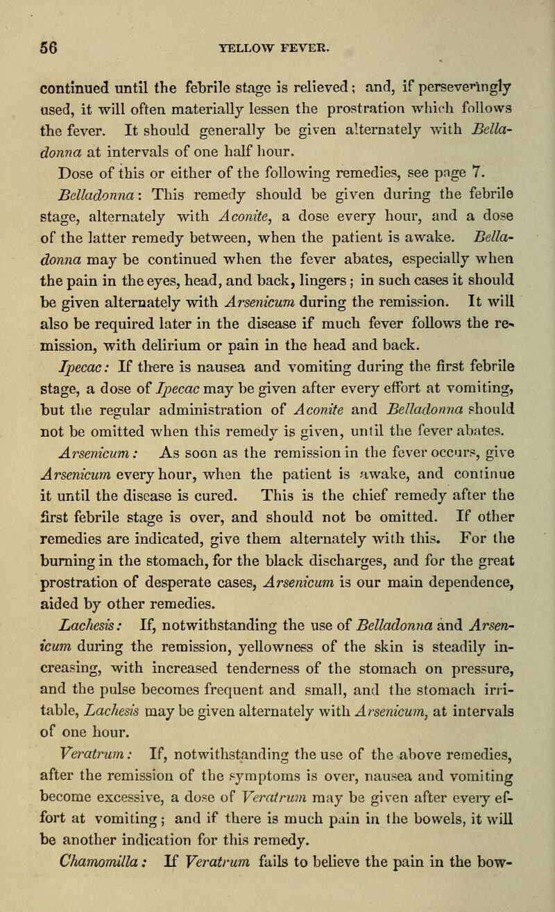 continued until the febrile stage is relieved; and, if perseve^^ngly used, it will often materially lessen the prostration which follows the fever. It should generally be given alternately with Bella- donna at intervals of one half hour. Dose of this or either of the following remedies, see page 7. Belladonna: This remedy should be given during the febrile stage, alternately with Aconite, a dose every hour, and a dose of the latter remedy between, when the patient is awake. Bella' donna may be continued when the fever abates, especially when the pain in the eyes, head, and back, lingers; in such cases it should be given alternately with Arsenicum during the remission. It will also be required later in the disease if much fever follows the re- mission, with delirium or pain in the head and back. Ipecac: If there is nausea and vomiting during the first febrile stage, a dose of Ipecac may be given after every elFort at vomiting, but the regular administration of Aconite and Belladonna should not be omitted when this remedy is given, until the fever abates. Arsenicum: As soon as the remission in the fever occars, give ^rsmcwm every hour, when the patient is awake, and continue it until the disease is cured. This is the chief remedy after the first febrile stage is over, and should not be omitted. If other remedies are indicated, give them alternately with this. For the burning in the stomach, for the black discharges, and for the great prostration of desperate cases, Arsenicum is our main dependence, aided by other remedies. Lachesis: If, notwithstanding the use of Belladonna and Arsen- icum during the remission, yellowness of the skin is steadily in- creasing, with increased tenderness of the stomach on pressure, and the pulse becomes frequent and small, and the stomach irri- table, Lachesis may be given alternately with Arsenicum, at intervals of one hour. Veratrum: If, notwithstanding the use of the above remedies, after the remission of the symptoms is over, nausea and vomiting become excessive, a dose of Veratrum may be given after every ef- fort at vomiting; and if there is much pain in the bowels, it will be another indication for this remedy. Chamomilla: If Veratrum fails to believe the pain in the bow-