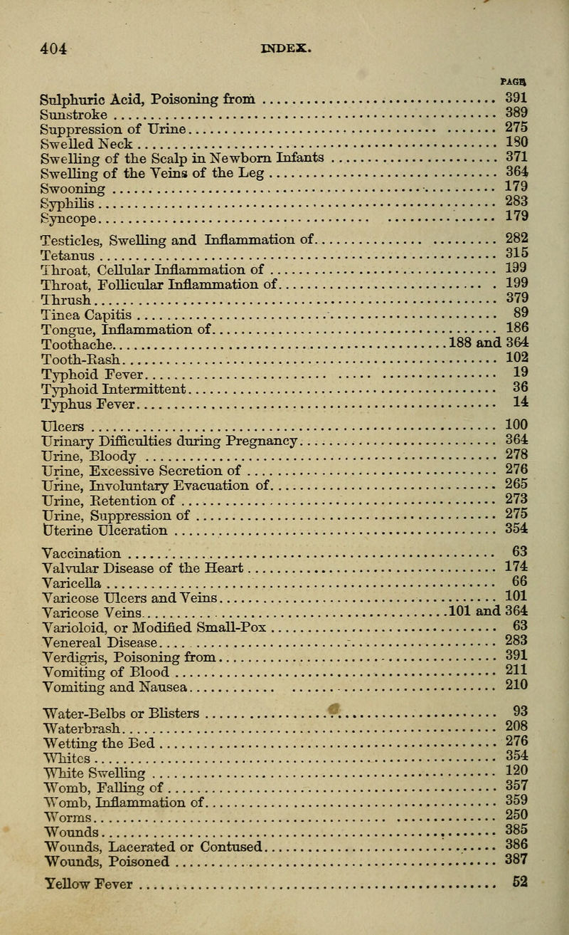 Siilplniric Acid, Poisoning from 391 Sunstroke 389 Suppression of Urine 275 SweUed Neck 180 Swelling of the Scalp in Newborn Infants 371 Swelling of tlie Veins of the Leg 364 Swooning 179 Syphilis 283 Syncope 179 Testicles, Swelling and Inflammation of 282 Tetanus 315 Throat, Cellular Inflammation of 199 Throat, Follicular Inflammation of 199 Thrush 379 Tinea Capitis 89 Tongue, Inflammation of 186 Toothache 188 and 3&4 Tooth-Eash 102 Typhoid Fever 19 Typhoid Intermittent 36 Typhus Fever 1^ Ulcers 100 Urinary Difficulties during Pregnancy 364 Urine, Bloody 278 Urine, Excessive Secretion of 276 Urine, Involuntary Evacuation of 265 Urine, Eetention of 273 Urine, Suppression of 275 tJterine Ulceration 354 Vaccination 63 Valvular Disease of the Heart 174 Varicella 66 Varicose Ulcers and Veins 101 Varicose Veins 101 and 364 Varioloid, or Modified Small-Pox 63 Venereal Disease.... 283 Verdigris, Poisoning from 391 Vomiting of Blood 211 Vomiting and Nausea 210 Water-Belbs or Blisters V 93 Waterbrash 208 Wetting the Bed 276 Whites 354 White Swelling 120 Womb, Falling of 357 Womb, Inflammation of 359 Worms 250 Wounds , 385 Wounds, Lacerated or Contused 386 Wounds, Poisoned 387 Yellow Fever 52