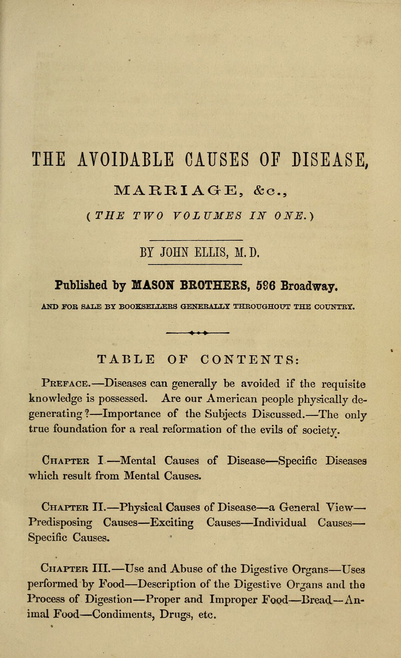 THE AVOIDABLE CAUSES OF DISEASE, MARKIAaE, &c., (^THE TWO VOLUMES Ilf ONE.) BY JOM ELLIS, M.D. Published by MASON BROTHERS, 596 Broadway. AND rOB SAIiE BY BOOKSEIXEBS GENEBAIiLT THBOUGHOUT THE COUNTKy. TABLE OF CONTENTS: Preface.—Diseases can generally be avoided if the requisite knowledge is possessed. Are our American people physically de- generating?—Importance of the Subjects Discussed.—The only true foundation for a real reformation of the evils of society. Chapter I.—^Mental Causes of Disease—Specific Diseases which result from Mental Causes. Chapter II.—Physical Causes of Disease—a General View— Predisposing Causes—Exciting Causes—Individual Causes— Specific Causes. Chapter III.—Use and Abuse of the Digestive Organs—Uses performed by Food—Description of the Digestive Organs and the Process of Digestion—Proper and Improper Food—Bread—An- imal Food—Condiments, Drugs, etc.