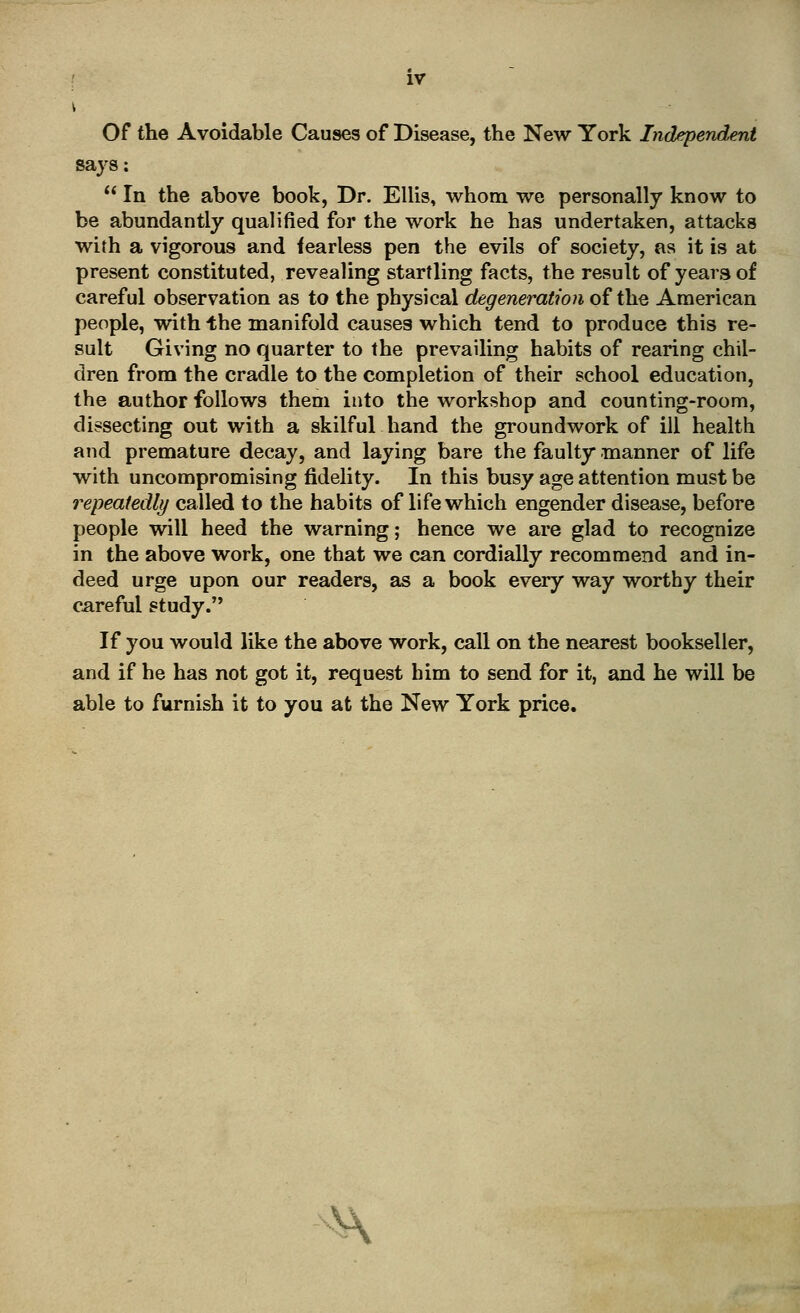 Of the Avoidable Causes of Disease, the New York Independent says:  In the above book, Dr. Ellis, ■whom we personally know to be abundantly qualified for the work he has undertaken, attacks with a vigorous and fearless pen the evils of society, as it is at present constituted, revealing startling facts, the result of years of careful observation as to the physical degeneration of the American people, with the manifold causes which tend to produce this re- sult Giving no quarter to the prevailing habits of rearing chil- dren from the cradle to the completion of their school education, the author follows them into the workshop and counting-room, dissecting out with a skilful hand the groundwork of ill health and premature decay, and laying bare the faulty* manner of life with uncompromising fidelity. In this busy age attention must be repeatedly called to the habits of life which engender disease, before people will heed the warning; hence we are glad to recognize in the above work, one that we can cordially recommend and in- deed urge upon our readers, as a book every way worthy their careful study. If you would like the above work, call on the nearest bookseller, and if he has not got it, request him to send for it, and he will be able to furnish it to you at the New York price.