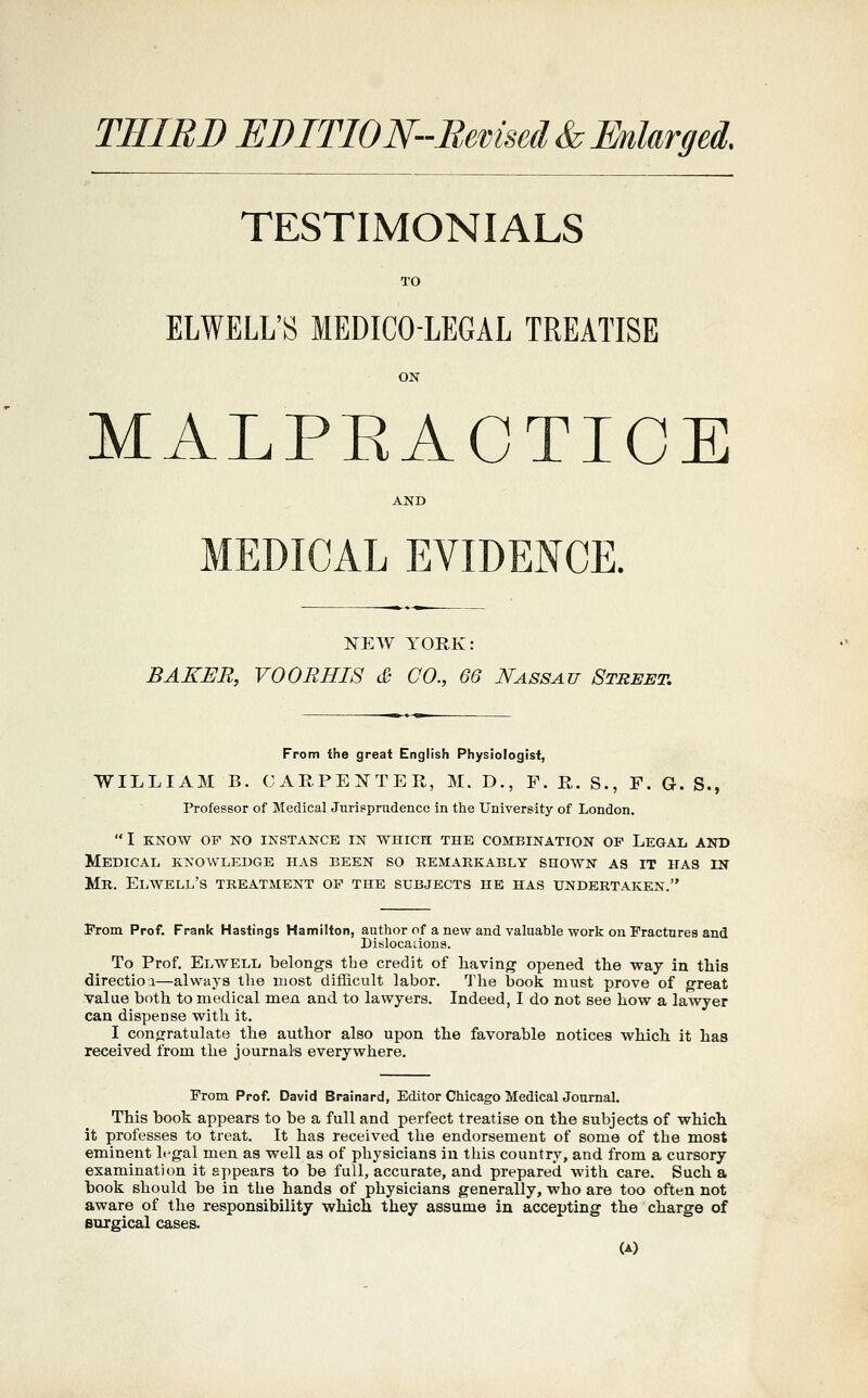 THIBB EBITION-Remsed & EnUrged. TESTIMONIALS TO ELWELL'S MEDICO-LEGAL TREATISE ON MALPEACTICE AND MEDICAL EVIDENCE. NEW YORK: BAKER, V00RHI8 & CO., 66 Nassau Street. From the great English Physiologist, WILLIAM B. CARPENTER, M. D., F. R. S., F. G. S., Professor of Medical Jurisprudence in tlie University of London. I KNOW OF NO INSTANCE IN WHICH THE COMBINATION OF LeGAL AND Medical knowledge has been so kemakkably shown as it has in Mr. Elwell's treatment of the subjects he has undertaken. From Prof. Frank Hastings Hamilton, author of a new and valuable work on Fractures and Dislocaiions. To Prof. Elwell belongs the credit of having opened the way in this direction—always the most difhcult labor. The book must prove of great Value both to medical men and to lawyers. Indeed, I do not see how a lawyer can dispense with it. I congratulate the author also upon the favorable notices which it has received from the journals everywhere. From Prof. David Brainard, Editor Chicago Medical JournaL This book appears to be a full and perfect treatise on the subjects of which it professes to treat. It has received the endorsement of some of the most eminent legal men as well as of physicians in this country, and from a cursory examination it appears to be full, accurate, and prepared with care. Such a book should be in the hands of physicians generally, who are too often not aware of the responsibility which they assume in accepting the charge of surgical cases. (A)