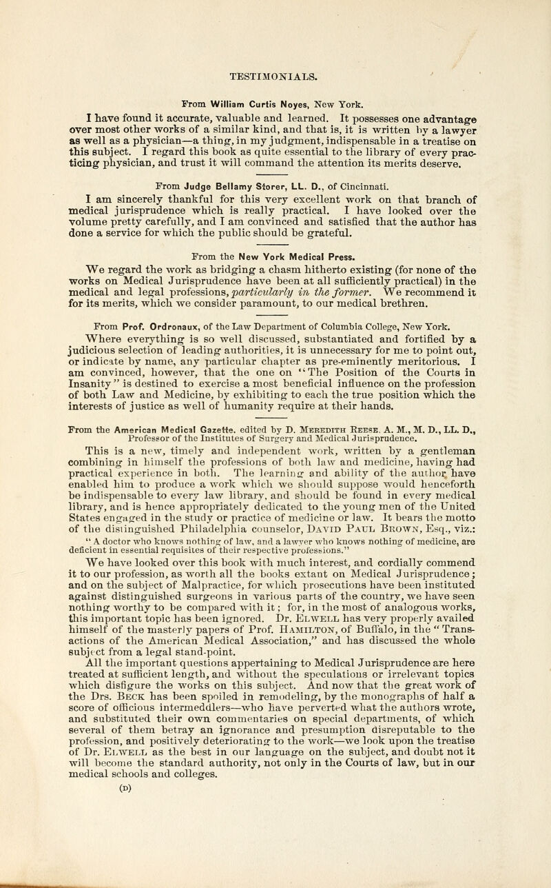 From William Curtis Noyes, New York. I have foTind it accurate, valuable and learned. It possesses one advantage over most other works of a similar kind, and that is, it is written by a lawyer as well as a physician—a thing, in my judgment, indispensable in a treatise on this subject. I regard this book as quite essential to the library of every prac- ticing physician, and trust it will command the attention its merits deserve. From Judge Bellamy Siorer, LL. D., of Cincinnati. I am sincerely thankful for this very excellent work on that branch of medical jurisprudence which is really practical. I have looked over the volume pretty carefully, and I am convinced and satisfied that the author has done a service for which the public should be grateful. From the New York Medical Press. We regard the work as bridging a chasm hitherto existing (for none of the works on Medical Jurisprudence have been at all sufficiently practical) in the medical and legal -professions, particularly in tJie former. We recommend it for its merits, which we consider paramount, to our medical brethren. From Prof. Ordronaux, of the Law Department of Columbia College, New York. Where everything is so well discussed, substantiated and fortified by a judicious selection of leading authorities, it is unnecessary for me to point out, or indicate by name, any particular chapter as pre-eminently meritorious. I am convinced, however, that the one on The Position of the Courts in Insanity  is destined to exercise a most beneficial influence on the profession. of both Law and Medicine, by exhibiting to each the true position which the interests of justice as well of humanity require at their hands. From the American IVIedical Gazette, edited by D. Meredith Reese, A. M., M. D., LL. D., Professor of the Institutes of Surgeiy and Medical Jurisprudence. This is a new, timely and independent work, written by a gentleman combining in himself the professions of both law and medicine, having had practical experience in both. The learninff and ability of the author, have enabled him to produce a work which we should suppose would henceforth be indispensable to every law library, and should be found in every medical library, and is hence appropriately dedicated to the young men of the United States engaged in the study or practice of medicine or law. It bears the motto of the distinguished Philadelphia counselor, David Paul, Brown, Esq., viz.:  A. doctor who knows nothing of law, and a lawyer who knows nothing of medicine, are deficient in essential requisites of their respective professions. We have looked over this book with much interest, and cordially commend it to our profession, as worth all the books extant on Medical Jurisprudence; and on the subject of Malpractice, for which prosecutions have been instituted against distinguished surgeons in various parts of the country, we have seen nothing worthy to be compared with it; for, in the most of analogous works, tliis important topic has been ignored. Dr. Elwell has very properly availed himself of the masterly papers of Prof. Hamilton, of Buflalo, in the  Trans- actions of the American Medical Association, and has discussed the whole subj( ct from a legal stand-point. All the important questions appertaining to Medical Jurisprudence are here treated at sufficient length, and without the speculations or irrelevant topics which disfigure the works on this subject. And now that the great work of the Drs. Beck has been spoiled in remodeling, by the monographs of half a score of officious intermeddlers—who have perverted what the authors wrote, and substituted their own commentaries on special departments, of which several of them betray an ignorance and presumption disreputable to the profession, and positively deteriorating to the work—we look upon the treatise of Dr. EijWEll as the best in our language on the subject, and doubt not it will become the standard authority, not only in the Courts of law, but in our medical schools and colleges. (D)