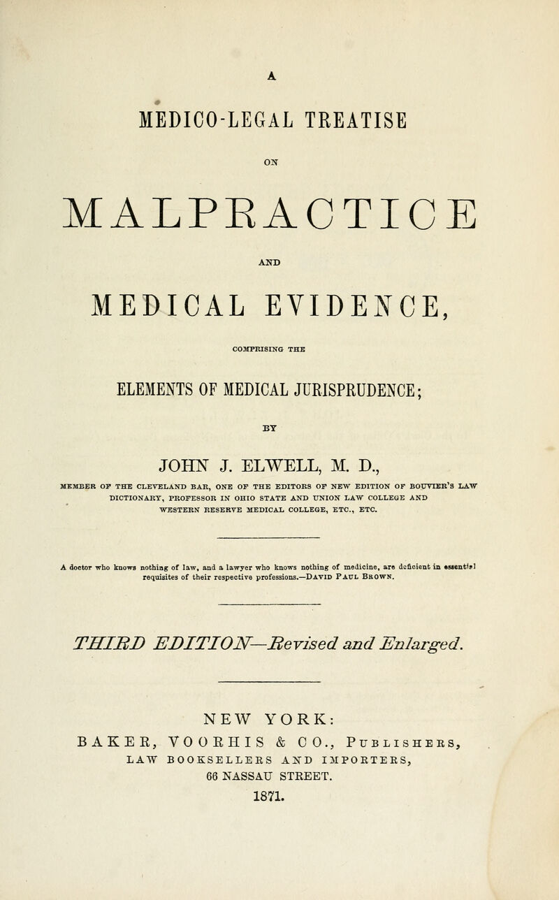 MEDICO-LEGAL TREATISE MALPEACTICE MEDICAL EVIDE^ffCE, COMPRISING THE ELEMENTS OF MEDICAL JURISPRUDENCE; JOHN J. ELWELL, M. D., ME](IBER OP THE CLEVELAND BAR, ONE OF THE EDITORS OF NEW EDITION OF BOtmBR'S LATiV DICTIONARY, PROFESSOR IN OHIO STATE AND UNION LAW COLLEGE AND WESTERN RESERVE MEDICAL COLLEGE, ETC., ETC. A doctor who knows nothing of law, and a lawjer who knows nothing of medicine, are deficient in •sjenWsI requisites of their respective professions.—David Paul Brown. THIBD EDITION—Bevised and Enlarged. NEW YORK: BAKER, VOORHIS & CO., Publishees, LAW BOOKSELLEES A]SD IMPOETEES, 66 NASSAU STREET. 1871.