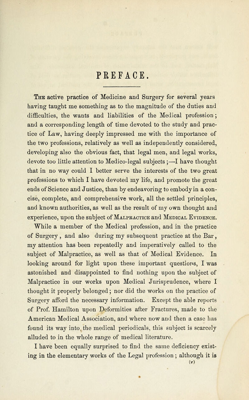PREFACE. The active practice of Medicine and Surgery for several years having taught me something as to the magnitude of the duties and diflBculties, the wants and liabilities of the Medical profession ; and a correspondiDg length of time devoted to the study and prac- tice of Law, having deeply impressed me with the importance of the two professions, relatively as well as independently considered, developing also the obvious fact, that legal men, and legal works, devote too little attention to Medico-legal subjects ;—I have thought that in no way could I better serve the interests of the two great professions to which I have devoted my life, and promote the great ends of Science and Justice, than by endeavoring to embody in a con- cise, complete, and comprehensive work, all the settled principles, and known authorities, as well as the result of my own thought ajid experience, upon the subject of Malpkactice and Medical Evidence. While a member of the Medical profession, and in the practice of Surgery , and also during my subsequent practice at the Bar, my attention has been repeatedly and imperatively called to the subject of Malpractice, as well as that of Medical Evidence. In looking around for light upon these important questions, I was astonished and disappointed to find nothing upon the subject of Malpractice in our works upon Medical Jurisprudence, where I thought it properly belonged; nor did the works on the practice of Surgery afford the necessary information. Except the able reports of Prof. Hamilton upon Deformities after Fractures, made to the American Medical Association, and where now and then a case has found its way into, the medical periodicals, this subject is scarcely alluded to in the whole range of medical literature. I have been equally surprised to find the same deficiency exist- ing in the elementary works of the Legal profession ; although it is