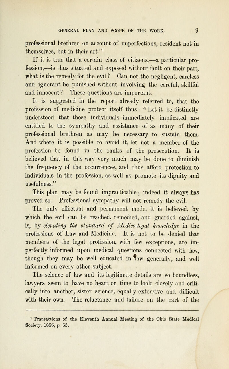 professional brethren on account of imperfections, resident not in themselves, but in their art.^ If it is true that a certain class of citizens,—a particular pro- fession,—is thus situated and exposed without fault on their part, what is the remedy for the evil ? Can not the negligent, careless and ignorant be punished without involving the careful, skillful and innocent? These questions are important. It is suggested in the report already referred to, that the profession of medicine protect itself thus: Let it be distinctly understood that those individuals immediately implicated are entitled to the sympathy and assistance of as many of their professional brethren as may be necessary to sustain them. And where it is possible to avoid it, let not a member of the profession be found in the ranks of the prosecution. It is believed that in this way very much may be done to diminish the frequency of the occurrences, and thus afford protection to individuals in the profession, as well as promote its dignity and usefulness. This plan may be found impracticable; indeed it always has proved so. Professional sympathy will not remedy the evil. The only effectual and permanent mode, it is believed, by which the evil can be reached, remedied, and guarded against, is, by elevating the standard of Medico-legal knoivledge in the professions of Law and Medicine. It is not to be denied that members of the legal profession, with few exceptions, are im- perfectly informed upon medical questions connected with law, though they may be well educated in law generally, and well informed on every other subject. The science of law and its legitimate details are so boundless, lawyers seem to have no heart or time to look closely and criti- cally into another, sister science, equally extensive and difficult with their own. The reluctance and failure on the part of the ^ Transactions of the Eleventh Annual Meeting of the Ohio State Medical Society, 1856, p. 53.