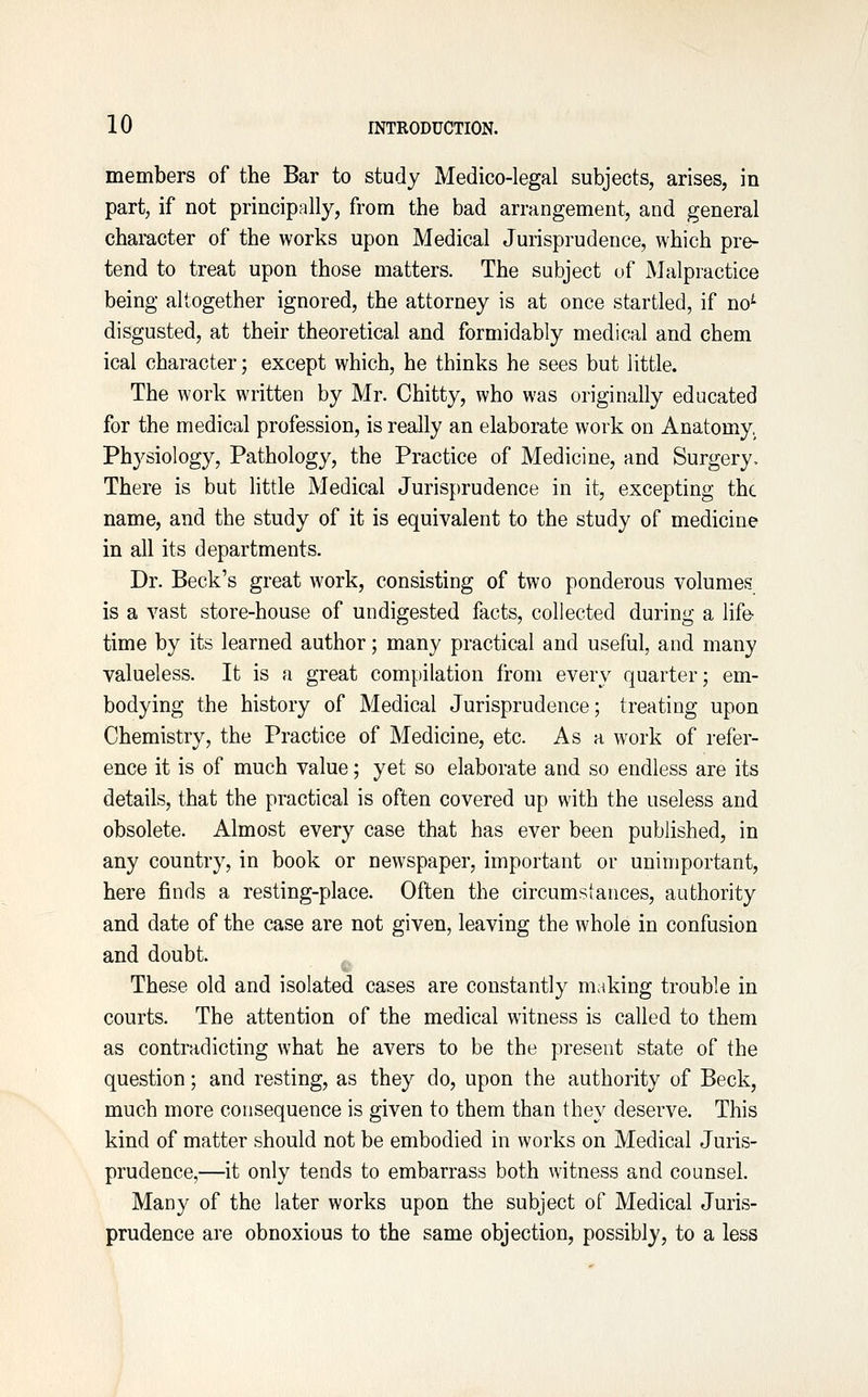 members of the Bar to study Medico-legal subjects, arises, in part, if not principally, from the bad arrangement, and general character of the works upon Medical Jurisprudence, which pre- tend to treat upon those matters. The subject of Malpractice being altogether ignored, the attorney is at once startled, if no^ disgusted, at their theoretical and formidably medical and chem ical character; except which, he thinks he sees but little. The work written by Mr. Chitty, who was originally educated for the medical profession, is really an elaborate work on Anatomy. Physiology, Pathology, the Practice of Medicine, and Surgery. There is but httle Medical Jurisprudence in it, excepting the name, and the study of it is equivalent to the study of medicine in all its departments. Dr. Beck's great work, consisting of two ponderous volumes is a vast store-house of undigested facts, collected during a life- time by its learned author; many practical and useful, and many valueless. It is a great compilation from every quarter; em- bodying the history of Medical Jurisprudence; treating upon Chemistry, the Practice of Medicine, etc. As a work of refer- ence it is of much value; yet so elaborate and so endless are its details, that the practical is often covered up with the useless and obsolete. Almost every case that has ever been published, in any country, in book or newspaper, important or unimportant, here finds a resting-place. Often the circumstances, authority and date of the case are not given, leaving the whole in confusion and doubt. These old and isolated cases are constantly making trouble in courts. The attention of the medical witness is called to them as contradicting what he avers to be the present state of the question; and resting, as they do, upon the authority of Beck, much more consequence is given to them than they deserve. This kind of matter should not be embodied in works on Medical Juris- prudence,—it only tends to embarrass both witness and counsel. Many of the later works upon the subject of Medical Juris- prudence are obnoxious to the same objection, possibly, to a less