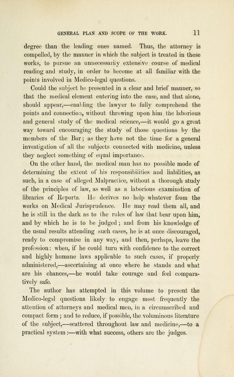 degree than the leading ones named. Thus, the attorney is compelled, by the manner in which the subject is treated in these works, to pursue an unuecessariiy extensive course of medical reading and study, in order to become at all familiar with the points involved in Medico-legal questions. Could the subject be presented in a clear and brief manner, so that the medical element entering into the case, and that alone, should appear,—enabling the lawyer to fully comprehend the points and connection, without throwing upon him the laborious and general study of the medical science,—it would go a great way toward encouraging the study of those questions by the members of the Bar; as they have not the time for a general investigation of all the subjects connected with medicine, unless they neglect something of equal importance. On the other hand, the medical man has no possible mode of determining the extent of his responsibilities and habilities, as such, in a case of alleged Malpractice, without a thorough study of the principles of law, as well as a laborious examination of libraries of Reports. He derives no help whatever from the works on Medical Jurisprudence. He may read them all, and he is still in the dark as to the rules of law that bear upon him, and by which he is to be judged ; and from his knowledge of the usual results attending such cases, he is at once discouraged, ready to compromise in any wa}^, and then, perhaps, leave the profession: when, if he could turn with confidence to the correct and highly humane laws applicable to such cases, if properl}'' administered,—ascertaining at once where he stands and what are his chances,—he would take courage and feel compara- tively safe. The author has attempted in this volume to present the Medico-legal questions hkely to engage most frequently the attention of attorneys and medical men, in a circumscribed and compact form; and to reduce, if possible, the voluminous literature of the subject,—scattered throughout law and medicine,—to a practical system:—with what success, others are the judges.