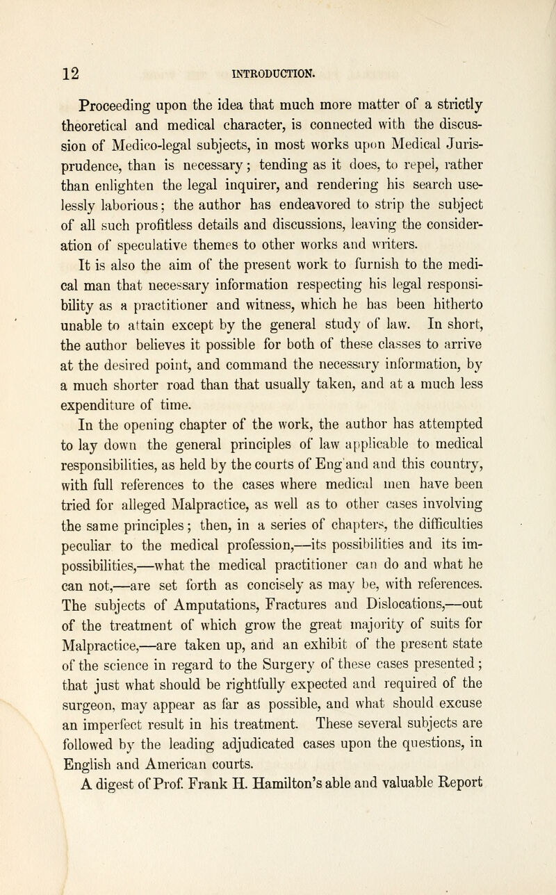 Proceeding upon the idea that much more matter of a strictly theoretical and medical character, is connected with the discus- sion of Medico-legal subjects, in most works upon Medical Juris- prudence, than is necessary; tending as it does, to repel, rather than enlighten the legal inquirer, and rendering his search use- lessly laborious; the author has endeavored to strip the subject of all such profitless details and discussions, leaving the consider- ation of speculative themes to other works and writers. It is also the aim of the present work to furnish to the medi- cal man that necessary information respecting his legal responsi- bility as a practitioner and witness, which he has been hitherto unable to attain except by the general study of law. In short, the author believes it possible for both of these classes to arrive at the desired point, and command the necessary information, by a much shorter road than that usually taken, and at a much less expenditure of time. In the opening chapter of the work, the author has attempted to lay down the general principles of law applicable to medical responsibilities, as held by the courts of Eng'and and this country, with full references to the cases where medical men have been tried for alleged Malpractice, as well as to other cases involving the same principles; then, in a series of chapters, the difficulties peculiar to the medical profession,—its possibilities and its im- possibilities,—what the medical practitioner can do and what he can not,—are set forth as concisely as may be, with references. The subjects of Amputations, Fractures and Dislocations,—out of the treatment of which grow the great majority of suits for Malpractice,—are taken up, and an exhibit of the present state of the science in regard to the Surgery of these cases presented; that just what should be rightfully expected and required of the surgeon, may appear as far as possible, and what should excuse an imperfect result in his treatment. These several subjects are followed by the leading adjudicated cases upon the questions, in English and American courts. A digest of Prof. Frank H. Hamilton's able and valuable Report