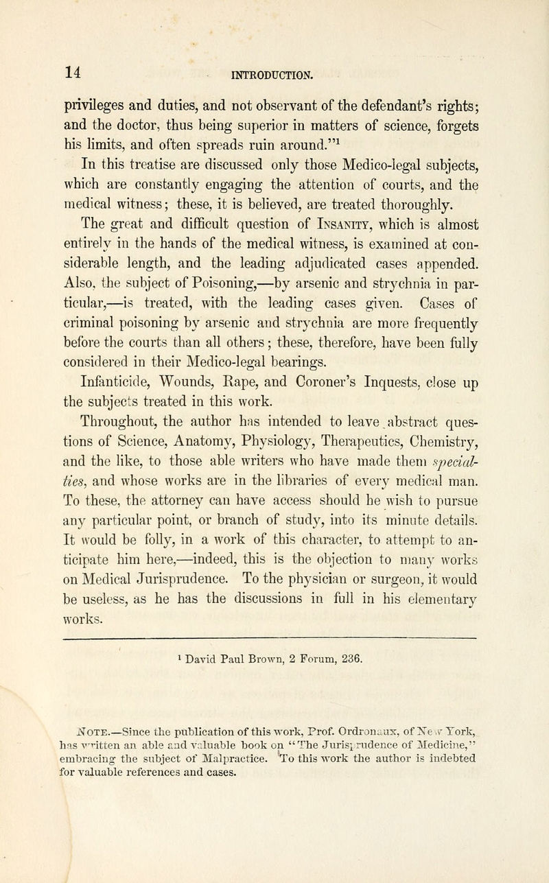 privileges and duties, and not observant of the defendant's rights; and the doctor, thus being superior in matters of science, forgets his limits, and often spreads ruin around.^ In this treatise are discussed only those Medico-legal subjects, which are constantly engaging the attention of courts, and the medical witness; these, it is behoved, are treated thoroughly. The great and difficult question of Insanity, which is almost entirely in the hands of the medical witness, is examined at con- siderable length, and the leading adjudicated cases appended. Also, the subject of Poisoning,—by arsenic and strychnia in par- ticular,—is treated, with the leading cases given. Cases of criminal poisoning by arsenic and strychnia are more frequently before the courts than all others; these, therefore, have been fully considered in their Medico-legal bearings. Infanticide, Wounds, Rape, and Coroner's Inquests, close up the subjects treated in this work. Throughout, the author has intended to leave _ abstract ques- tions of Science, Anatomy, Physiology, Therapeutics, Chemistry, and the like, to those able writers who have made them ^pedal- ties, and whose works are in the libraries of every medical man. To these, the attorney can have access should he wish to pursue any particular point, or branch of study, into its minute details. It would be folly, in a work of this character, to attempt to an- ticipate him here,—indeed, this is the objection to many works on Medical Jurisprudence. To the physician or surgeon, it would be useless, as he has the discussions in full in his elementary works. 1 David Paul Brown, 2 Forum, 236. i^OTE.—Since the publication of this work, Prof. Ordronnax, of Xe.rTork, has vntten an able f.n(i valuable book on The Jurisprudence of Medicine, embracing the subject of Malpractice. To this work the author is indebted for valuable references and cases.