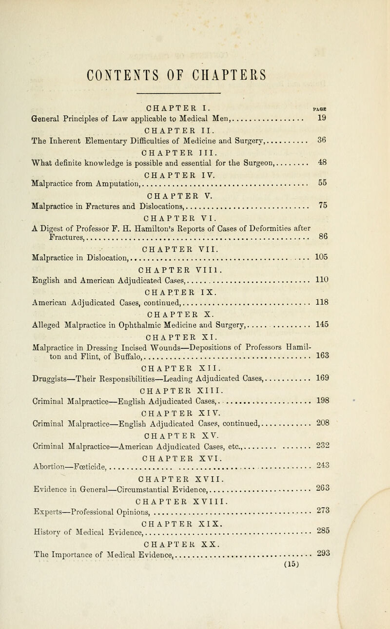 CONTENTS OF CHAPTERS C H A P T E R I. PAGE General Principles of Law applicable to Medical Men, 19 CHAPTER II. The Inherent Elementary Difficulties of Medicine and Surgery, 36 CHAPTER HI. What definite knowledge is possible and essential for the Surgeon, 48 CHAPTER IV. Malpractice from Amputation, 55 CHAPTER V. Malpractice in Fractures and Dislocations 75 CHAPTER VI. A Digest of Professor F. H. Hamilton's Reports of Cases of Deformities after Fractures, 86 CHAPTER VII. Malpractice in Dislocation, 105 CHAPTER VIII. English and American Adjudicated Cases, 110 CHAPTER IX. American Adjudicated Cases, continued 118 CHAPTER X. Alleged Malpractice in Ophthalmic Medicine and Surgery, 145 CHAPTER XI. Malpractice in Dressing Incised Wounds—Depositions of Professors Hamil- ton and Flint, of Buffalo 163 CHAPTER XII. Druggists—Their Eesponsibilities—Leading Adjudicated Cases 169 CHAPTER XIII. Criminal Malpractice—English Adjudicated Cases,. 198 CHAPTER XIV. Criminal Malpractice—Enghsh Adjudicated Cases, continued, 208 CHAPTER XV. Criminal Malpractice—American Adjudicated Cases, etc., 232 CHAPTER XVI. Abortion—Foeticide, 243 CHAPTER XVII. Evidence in General—Circumstantial Evidence, 263 CHAPTER XVIII. Experts—Professional Opinions, 273 CHAPTER XIX. History of Medical Evidence, 285 CHAPTER XX. The Importance of Medical Evidence, 293