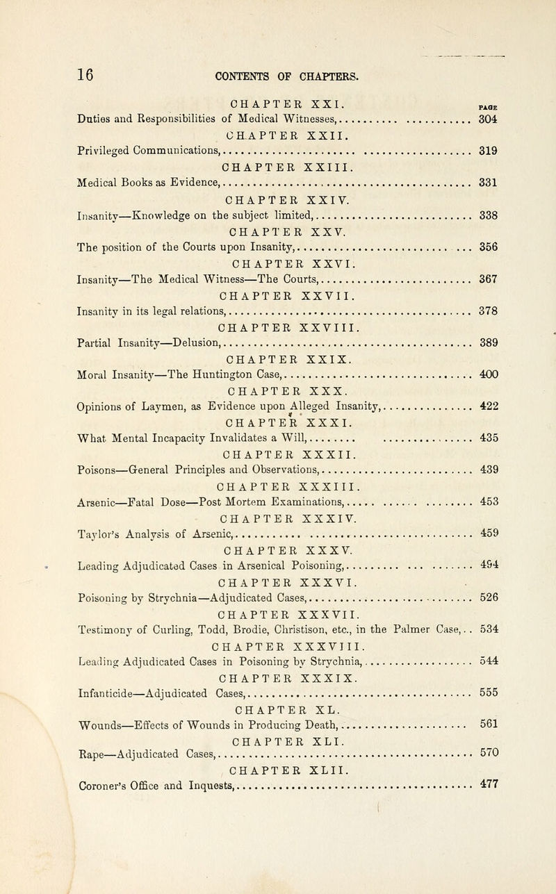 CHAPTER XXI. P^oE Duties and Responsibilities of Medical Witnesses 304 CHAPTER XXII. Privileged Communications 319 CHAPTER XXIII. Medical Books as Evidence, 331 CHAPTER XXIV. Insanity—Knowledge on the subject limited, 338 CHAPTER XXV. The position of the Courts upon Insanity, ... 356 CHAPTER XXVI. Insanity—The Medical Witness—The Courts, 367 CHAPTER XXVII. Insanity in its legal relations, 378 CHAPTER XXVIII. Partial Insanity—Delusion 389 CHAPTER XXIX. Moral Insanity—The Huntington Case, 400 CHAPTER XXX. Opinions of Laymen, as Evidence upon Alleged Insanity 422 CHAPTER XXXI. What Mental Incapacity Invalidates a Will, 435 CHAPTER XXXII. Poisons—General Principles and Observations 439 CHAPTER XXXIII. Arsenic—Fatal Dose—Post Mortem Examinations, 453 CHAPTER XXXIV. Taylor's Analysis of Arsenic, 459 CHAPTER XXXV. Leading Adjudicated Cases in Arsenical Poisoning, 494 CHAPTER XXXVI. Poisoning by Strychnia—Adjudicated Cases, 526 CHAPTER XXXVII. Testimony of Curling, Todd, Brodie, Christison, etc., in the Palmer Case,. . 534 CHAPTER XXXVJII. Leading Adjudicated Cases in Poisoning by Strychnia, 544 CHAPTER XXXIX. Infanticide—Adjudicated Cases, 555 CHAPTER XL. Wounds—Effects of Wounds in Producing Death,, 561 CHAPTER XLI. Rape—Adjudicated Cases, 570 CHAPTER XLII. Coroner's Office and Inquests 477