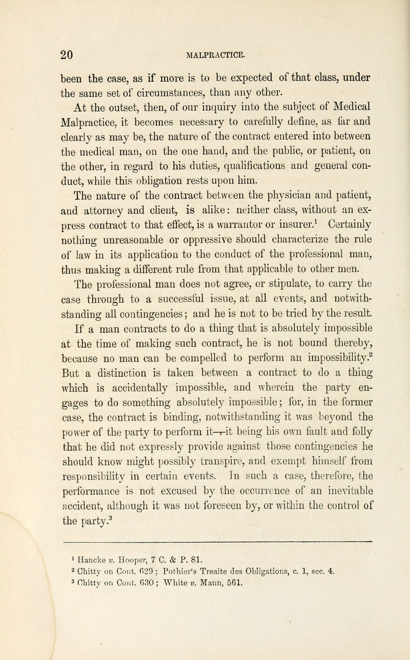 been the case, as if more is to be expected of that class, under the same set of circumstances, than any other. At the outset, then, of our inquiry into the subject of Medical Malpractice, it becomes necessary to carefully define, as far and clearly as may be, the nature of the contract entered into between the medical man, on the one hand, and the pubhc, or patient, on the other, in regard to his duties, qualifications and general con- duct, while this obligation rests upon him. The nature of the contract between the physician and patient, and attorney and cMent, is alike: neither class, without an ex- press contract to that effect, is a warrantor or insurer.^ Certainly nothing unreasonable or oppressive should characterize the rule of law in its apphcation to the conduct of the professional man, thus making a different rule from that apphcable to other men. The professional man does not agree, or stipulate, to carry the case through to a successful issue, at all events, and notwith- standing all contingencies; and he is not to be tried by the result. If a man contracts to do a thing that is absolutely impossible at the time of making such contract, he is not bound thereby, because no man can be compelled to perform an impossibility.^ But a distinction is taken between a contract to do a thing which is accidentally impossible, and wherein the party en- gages to do something absolutely impossible; for, in the former case, the contract is binding, notwithstanding it was beyond the power of the party to perform it-r-it being his own fault and folly that he did not expressly provide against those contingencies he should know might possibly transpire, and exempt himself from responsibiUty in certain events. In such a case, therefore, the performance is not excused by the occurrence of an inevitable accident, although it was not foreseen by, or within the control of the party .^ 1 Hancke v. Hooper, 7 C. & P. 81. 2 Chitty on Cent. G29 ; Pothier's Treaite des Obligations, c. 1, sec. 4. 3 Cliitty on Coiit. 630 ; White v. Mann, 561.