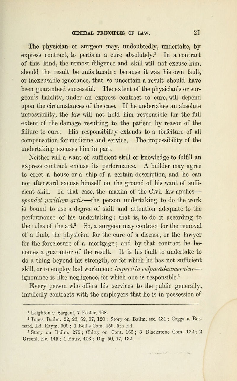 The physician or surgeon may, undoubtedly, undertake, by express contract, to perform a cure absolutely.^ In a contract of this kind, the utmost diligence and skill will not excuse him, should the result be unfortunate; because it was his own fault, or inexcusable ignorance, that so uncertain a result should have been guaranteed successful. The extent of the physician's or sur- geon's liability, under an express contract to cure, will depend upon the circumstances of the case. If he undertakes an absolute impossibility, the law will not hold him responsible for the full extent of the damage resulting to the patient by reason of the failure to cure. His responsibility extends to a forfeiture of all compensation for medicine and service. The impossibility of the undertaking excuses him in part. Neither will a want of sufficient skill or knowledge to fulfill an express contract excuse its performance. A builder may agree to erect a house or a ship of a certain description, and he can not afterward excuse himself on the ground of his want of suffi- cient skill. In that case, the maxim of the Civil law applies— spondet peritiam artis—the person undertaking to do the work is bound to use a degree of skill and attention adequate to the performance of his undertaking; that is, to do it according to the rules of the art.^ So, a surgeon ma}^ contract for the removal of a limb, the physician for the cure of a disease, or the lawyer for the foreclosure of a mortgage; and by that contract he be- comes a guarantor of the result. It is his fault to undertake to do a thing beyond his strength, or for which he has not sufficient skill, or to employ bad workmen: imperitia culpwadnumeratur— ignorance is hke negligence, for which one is responsible.^ Every person who offers his services to the pubhc generally, impliedly contracts with the employers that he is in possession of * Leighton v. Sargent, 7 Foster, 468. 2 Jones, Bailm. 22, 23, 62, 97, 120: Story on Bailm. sec. 431; Coggs v. Ber- nard, Ld. Raym. 909; 1 Bell's Com. 459, Sth Ed. 3 Story on Bailm. 279 ; Chitty on Cont. 165 ; 3 Blackstone Com. 122; 2 Greenl. Ev. 145 ; 1 Bouv. 403 ; Dig. 50, 17, 132.