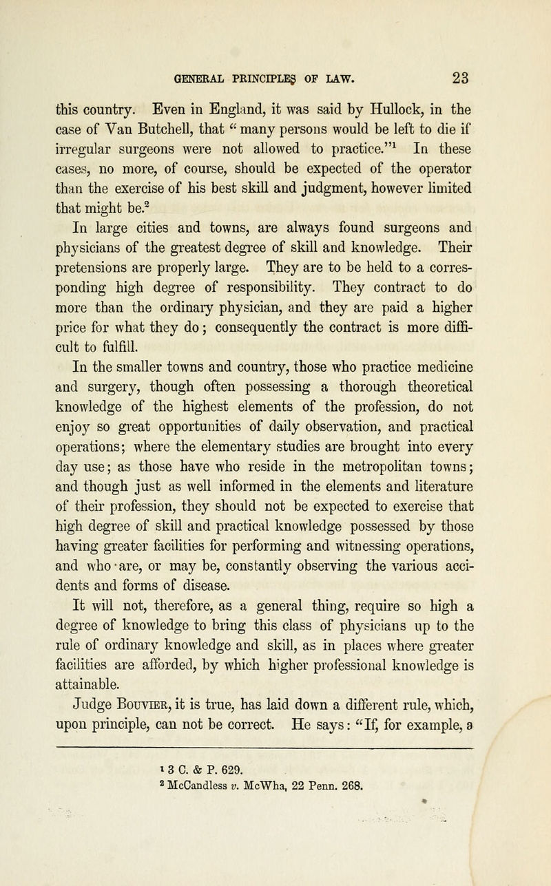 this country. Even in England, it was said by Hullock, in the case of Van Butchell, that many persons would be left to die if irregular surgeons were not allowed to practice.^ In these cases, no more, of course, should be expected of the operator than the exercise of his best skill and judgment, however Hmited that might be.^ In large cities and towns, are always found surgeons and physicians of the greatest degree of skill and knowledge. Their pretensions are properly large. They are to be held to a corres- ponding high degree of responsibility. They contract to do more than the ordinaiy physician, and they are paid a higher price for what they do; consequently the contract is more diffi- cult to fulfill. In the smaller towns and country, those who practice medicine and surgery, though often possessing a thorough theoretical knowledge of the highest elements of the profession, do not enjoy so great opportunities of daily observation, and practical operations; where the elementary studies are brought into every day use; as those have who reside in the metropolitan towns; and though just as well informed in the elements and literature of their profession, they should not be expected to exercise that high degree of skill and practical knowledge possessed by those having greater facilities for performing and witnessing operations, and who-are, or may be, constantly observing the various acci- dents and forms of disease. It will not, therefore, as a general thing, require so high a degree of knowledge to bring this class of physicians up to the rule of ordinary knowledge and skill, as in places where greater facilities are afforded, by which higher professional knowledge is attainable. Judge BouviER, it is true, has laid down a different rule, which, upon principle, can not be correct. He says: If, for example, a 13 C. & P. 629. 2 McCandless v. McWha, 22 Penn. 268.