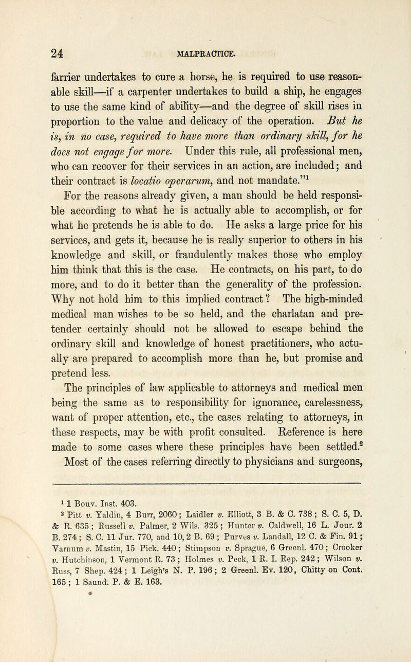 farrier undertakes to cure a horse, he is required to use reason- able sMll—if a carpenter undertakes to build a ship, he engages to use the same kind of ability—and the degree of skUl rises in proportion to the value and delicacy of the operation. But he is, in no case, required to have more than ordinary skill, for he does not engage for more. Under this rule, all professional men, who can recover for their services in an action, are included; and their contract is locatio operarum, and not mandate.^ For the reasons already given, a man should be held responsi- ble according to what he is actually able to accomplish, or for what he pretends he is able to do. He asks a large price for his services, and gets it, because he is really superior to others in his knowledge and skill, or fraudulently makes those who employ him think that this is the case. He contracts, on his part, to do more, and to do it better than the generality of the profession. Why not hold him to this imphed contract ? The high-minded medical man wishes to be so held, and the charlatan and pre- tender certainly should not be allowed to escape behind the ordinary skill and knowledge of honest practitioners, who actu- ally are prepared to accompHsh more than he, but promise and pretend less. The principles of law applicable to attorneys and medical men being the same as to responsibility for ignorance, carelessness, want of proper attention, etc., the cases relating to attorneys, in these respects, may be with profit consulted. Reference is here made to some cases where these principles have been settled.^ Most of the cases referring directly to physicians and surgeons, 11 Bouv. Inst. 403. 2 Pitt V. Taldin, 4 Burr, 2060; Laidler v. Elliott, 3 B. & C. 738; S. 0. 5, D. & E. 635 ; Kussell v. Palmer, 2 Wils. 325 ; Hunter v. Caldwell 16 L. Jour. 2 B. 274 ; S. C. 11 Jur. 770, and 10, 2 B. 69 ; Purves v. Landall, 12 0. & Fin. 91; Varnum v. Mastin, 15 Pick. 440 ; Stimpson v. Sprague, 6 Greenl. 470 ; Crocker V. Hutchinson, 1 Vermont R. 73 ; Holmes v. Peck, 1 R. I. Rep. 242 ; Wilson v. Russ, 7 Shep. 424; 1 Leigh's N. P. 196; 2 Greenl. Ev. 120, Chitty on Cent. 165 ; 1 Saund. P. & E. 163.