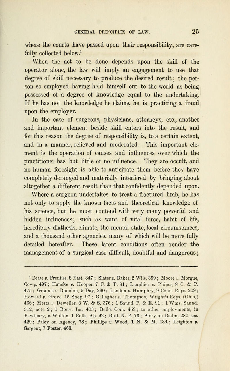where the courts have passed upon their responsibility, are care- fully collected below.^ When the act to be done depends upon the skill of the operator alone, the law will imply an engagement to use that degree of skill necessary to produce the desired result; the per- son so employed having held himself out to the world as being possessed of a degree of knowledge equal to the undertaking. If he has not the knowledge he claims, he is practicing a fraud upon the employer. In the case of surgeons, physicians, attorneys, etc., another and important element beside skill enters into the result, and for this reason the degree of responsibility is, to a certain extent, and in a manner, relieved and moderated. This important ele- ment is the operation of causes and influences over which the practitioner has but little or no influence. They are occult, and no human foresight is able to anticipate them before they have completely deranged and materially interfered by bringing about altogether a different result than that confidently depended upon. Where a surgeon undertakes to treat a fractured hmb, he has not only to apply the known facts and theoretical knowledge of his science, but he must contend with very many powerful and hidden influences; such as want of vital force, habit of life, hereditary diathesis, climate, the mental state, local circumstances, and a thousand other agencies, many of which will be more fully detailed hereafter. These latent conditions often render the management of a surgical case diflBcult, doubtful and dangerous; 1 3eare v. Prentiss, 8 East. 347 ; Slater v. Baker, 2 Wils. 359 ; Moore v. Morgue, Cowp. 497 ; Hancke v. Hooper, 7 C. & P. 81 ; Lanphier v. Phipos, 8 C. & P. 475 ; Grannis v. Brandon, 5 Day, 260 ; Landon ?;. Humphry, 9 Conn. Reps. 209 ; Howard v. Grove, 15 Shep. 97 : Gallagher v. Thompson, Wright's Reps. (Ohio,) 466 ; Mertz v. Deweiler, 8 W. & S. 376 ; 1 Saund. P. & E. 91; 1 Wms. Saund. 312, note 2 ; 1 Bouv. Ins. 403; Bell's Com. 459 ; to other employments, in Pawtuary, v. Wolton, 1 Rolls, Ab. 92; Bull. N. P. 73 ; Story on Bailm. 280, sec. 429 ; Paley on Agency, 78; Phillips v. Wood, 1 N. & M. 434 ; Leighton v. Sargent, 7 Foster, 468.