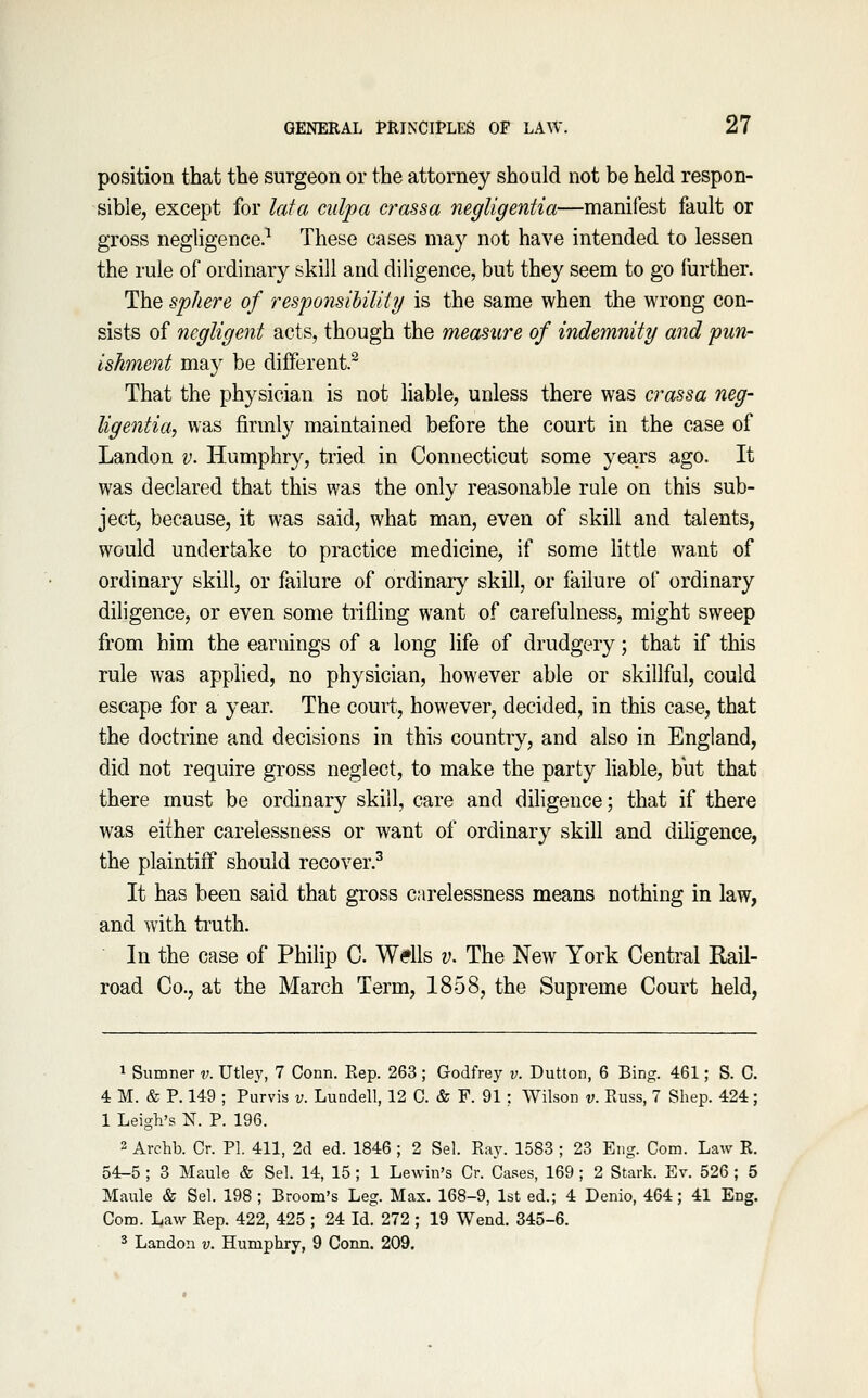 position that the surgeon or the attorney should not be held respon- sible, except for lata culpa crassa negligentia—manifest fault or gross negligence.^ These cases may not have intended to lessen the rule of ordinary skill and diligence, but they seem to go liirther. The sphere of responsihility is the same when the wrong con- sists of negligent acts, though the measure of indemnity and pun- ishment may be different. That the physician is not liable, unless there was crassa neg- ligentia, was firmly maintained before the court in the case of Landon v. Humphry, tried in Connecticut some years ago. It was declared that this was the only reasonable rule on this sub- ject, because, it was said, what man, even of skill and talents, would undertake to practice medicine, if some little want of ordinary skill, or failure of ordinary skill, or failure of ordinary diligence, or even some trifling want of carefulness, might sweep from him the earnings of a long life of drudgery; that if this rule was applied, no physician, however able or skillful, could escape for a year. The court, however, decided, in this case, that the doctrine and decisions in this country, and also in England, did not require gross neglect, to make the party liable, biit that there must be ordinary skill, care and diligence; that if there was either carelessness or want of ordinary skill and diligence, the plaintiif should recover.^ It has been said that gross carelessness means nothing in law, and with truth. In the case of Philip C. Wdls v. The New York Central RaU- road Co., at the March Term, 1858, the Supreme Court held, 1 Sumner v. Utley, 7 Conn. Eep. 263 ; Godfrey v. Button, 6 Bing. 461; S. C. 4 M. & P. 149 ; Purvis v. Lundell, 12 C. & F. 91 : Wilson v. Euss, 7 Shep. 424; 1 Leigh's N. P. 196. 2 Archb. Cr. PI. 411, 2d ed. 1846 ; 2 Sel. Ray. 1583 ; 23 Eiig. Com. Law K. 54-5 ; 3 Maule & Sel. 14, 15; 1 Lewin's Cr. Cases, 169 ; 2 Stark. Ev. 526 ; 5 Maule & Sel. 198; Broom's Leg. Max. 168-9, 1st ed.; 4 Denio, 464; 41 Eng. Com. Law Rep. 422, 425 ; 24 Id. 272 ; 19 Wend. 345-6. 3 Landon v. Humphry, 9 Conn. 209.