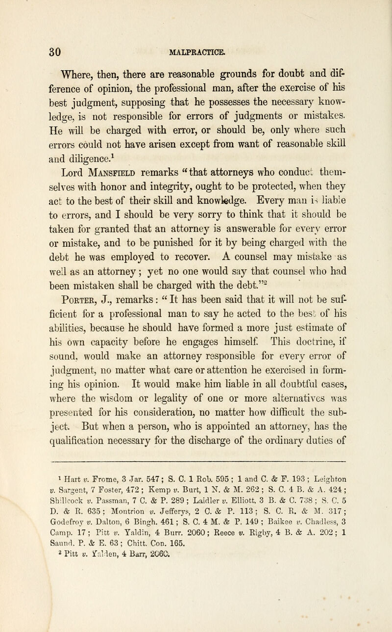 Where, then, there are reasonable grounds for doubt and dif- ference of opinion, the professional man, after the exercise of his best judgment, supposing that he possesses the necessary know- ledge, is not responsible for errors of judgments or mistakes. He will be charged with error, or should be, only where such errors could not have arisen except from want of reasonable skill and dihgence.^ Lord Mansfield remarks  that attorneys who conduct them- selves with honor and integiity, ought to be protected, when they act to the best of their skill and knowledge. Every man is liable to errors, and I should be very sorry to think that it should be taken for granted that an attorney is answerable for every error or mistake, and to be punished for it by being charged with the debt he was employed to recover. A counsel may mistake as well as an attorney; yet no one would say that counsel who had been mistaken shall be charged with the debt.^ Porter, J., remarks:  It has been said that it will not be suf- jBcient for a professional man to say he acted to the besi. of his abilities, because he should have formed a more just estimate of his own capacity before he engages himself This doctrine, if sound, would make an attorney responsible for every error of judgment, no matter what care or attention he exercised in form- ing his opinion. It would make him Uable in all doubtful cases, where the wisdom or legality of one or more alternatives was presented for his consideration, no matter how difficult the sub- ject. But when a person, who is appointed an attorney, has the quahfication necessary for the discharge of the ordinary duties of ^ Hart V. Frome, 3 Jar. 547; S. C. 1 Rob. 595 ; 1 and C. & F. 193 ; Leighton V. Sargent, 7 Foster, 472; Kemp v. Burt, 1 N. & M. 262 ; S. C. 4 B. & A. 424; Sh ill cock V. Passman, 7 C. & P. 289 ; Laidler v. Elliott. 3 B. & C. 738 ; S. C. 5 D. & R. 635; Montrion v. Jefferys, 2 0. & P. 113 ; S. C. R. & M. 317 ; Godefroj v. Dalton, 6 Bingh. 461; S. C. 4 M. & P. 149 ; Baikee v. Chadless, 3 Camp. 17 ; Pitt v. Yaldin, 4 Burr. 2060; Reece v. Rigby, 4 B. & A. 202 ; 1 Saund. P. & E. 63; Chitt. Con. 165. 2 Pitt V. ralden, 4 Barr, 2060.