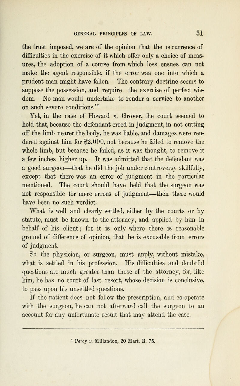 the trust imposed, we are of the opinion that the occurrence of difficulties in the exercise of it which offer only a choice of meas- ures, the adoption of a course from which loss ensues can not make the agent responsible, if the error was one into which a prudent man might have fallen. The contrary doctrine seems to suppose the possession, and require the exercise of perfect wis- dom. No man would undertake to render a service to another on such severe conditions.^ Yet, in the case of Howard v. Grover, the court seemed to hold that, because the defendant erred in judgment, in not cutting off the limb nearer the body, he was liable, and damages were ren- dered against him for $2,000, not because he failed to remove the whole limb, but because he failed, as it was thought, to remove it a few inches higher up. It was admitted that the defendant was a good surgeon—that he did the job under controversy skillfully, except that there was an error of judgment in the particular mentioned. The court should have held that the surgeon was not responsible for mere errors of judgment—then there would have been no such verdict. What is well and clearly settled, either by the courts or by statute, must be known to the attorney, and applied by him in behalf of his client; for it is only where there is reasonable ground of difference of opinion, that he is excusable from errors of judgment. So the physician, or surgeon, must apply, without mistake, what is settled in his profession. His difficulties and doubtful questions are much greater than those of the attorney, for, like him, he has no court of last resort, whose decision is conclusive, to pass upon his unsettled questions. If the patient does not follow the prescription, and co-operate with the surgeon, he can not afterward call the surgeon to an account for any unfortunate result that may attend the case. 1 Percy v. MiUandon, 20 Mart, R. 75.