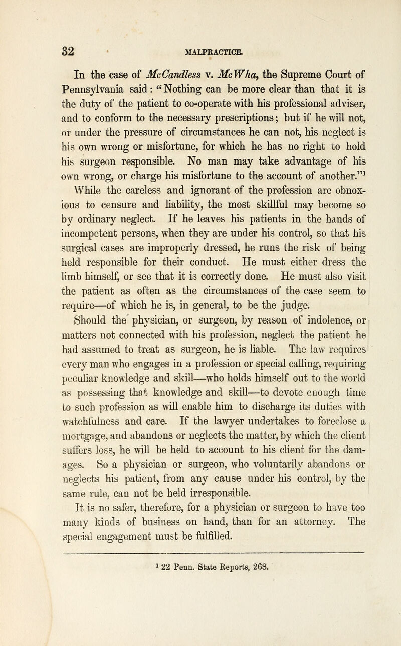 In the case of McCandless v. McWha^ the Supreme Court of Pennsylvania said:  Nothing can be more clear than that it is the duty of the patient to co-operate with his professional adviser, and to conform to the necessary prescriptions; but if he will not, or under the pressure of circumstances he can not, his neglect is his own wrong or misfortune, for which he has no right to hold his surgeon responsible. No man may take advantage of his own wrong, or charge his misfortune to the account of another.^ While the careless and ignorant of the profession are obnox- ious to censure and hability, the most skillful may become so by ordinary neglect. If he leaves his patients in the hands of incompetent persons, when they are under his control, so that his surgical cases are improperly dressed, he runs the risk of being held responsible for their conduct. He must either dress the limb himself, or see that it is correctly done. He must also visit the patient as often as the circumstances of the case seem to require—of which he is, in general, to be the judge. Should the physician, or surgeon, by reason of indolence, or matters not connected with his profession, neglect the patient he had assumed to treat as surgeon, he is liable. The law requires every man who engages in a profession or special calling, requiring peculiar knowledge and skill—who holds himself out to the world as possessing that knowledge and skill—to devote enough time to such profession as will enable him to discharge its duties with watchfulness and care. If the lawyer undertakes to foreclose a mortgage, and abandons or neglects the matter, by which the client suffers loss, he will be held to account to his client for the dam- ages. So a physician or surgeon, who voluntarily abandons or neglects his patient, from any cause under his control, by the same rule, can not be held irresponsible. It is no safer, therefore, for a physician or surgeon to have too many kinds of business on hand, than for an attorney. The special engagement must be fulfilled. 22 Penn. State Reports, 268.