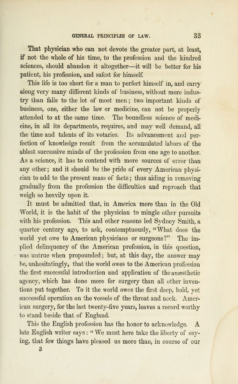 That physician who can not devote the greater part, at least, if not the whole of his time, to the profession and the kindred sciences, should abandon it altogether—it will be better for his patient, his profession, and safest for himself This life is too short for a man to perfect himself in, and cany along very many different kinds of business, without more indus- try than falls to the lot of most men; two important kinds of business, one, either the law or medicine, can not be properly attended to at the same time. The boundless science of medi- cine, in all its departments, requires, and may well demand, all the time and talents of its votaries. Its advancement and per- fection of knowledge result from the accumulated labors of the ablest successive minds of the profession from one age to another. As a science, it has to contend with more sources of error than any other; and it should be the pride of every American physi- cian to add to the present mass of facts; thus aiding in removing gradually from the profession the difficulties and reproach that weigh so heavily upon it. It must be admitted that, in America more than in the Old World, it is the habit of the physician to mingle other pursuits with his profession. This and other reasons led Sydney Smith, a quarter century ago, to ask, contemptuously, What does the world yet owe to American physicians or surgeons? The im- plied delinquency of the American profession, in this question, was untrue when propounded; but, at this day, the answer may be, unhesitatingly, that the world owes to the American profession the first successful introduction and application of the ansesthetic agency, which has done more for surgery than all other inven- tions put together. To it the world owes the first deep, bold, yet successful operation on the vessels of the throat and neck. Amer- ican surgery, for the last twenty-five years, leaves a record worthy to stand beside that of England. This the English profession has the honor to acknowledge. A late English writer says: We must here take the liberty of say- ing, that few things have pleased us more than, in course of our 3