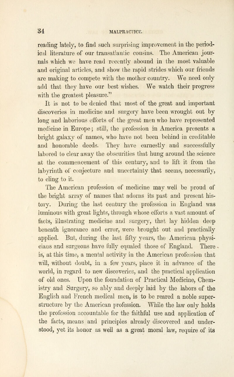 reading lately, to find such surprising improvement in the period- ical literature of our transatlantic cousins. The American jour- nals which we have read recently abound in the most valuable and original articles, and show the rapid strides which our friends are making to compete with the mother country. We need only add that they have our best wishes. We watch their progress with the greatest pleasure. It is not to be denied that most of the great and important discoveries in medicine and surgery have been wrought out by long and laborious efforts of the great men who have represented medicine in Europe; still, the profession in America presents a bright galaxy of names, who have not been behind in creditable and honorable deeds. They have earnestly and successfully labored to clear away the obscurities that hung around the science at the commencement of this century, and to lift it from the labyrinth of conjecture and uncertainty that seems, necessarily, to cling to it. The American profession of medicine may well be proud of the bright array of names that adorns its past and present his- tory. During the last century the profession in England was luminous with great hghts, through whose efforts a vast amount of facts, illustrating medicine and surgery, that lay hidden deep beneath ignorance and error, were brought out and practically apphed. But, during the last fifty years, the American physi- cians and surgeons have fully equaled those of England. There is, at this time, a mental activity in the American profession that will, without doubt, in a few years, place it in advance of the world, in regard to new discoveries, and the practical application of old ones. Upon the foundation of Practical Medicine, Chem- istry and Surgery, so ably and deeply laid by the labors of the English and French medical men, is to be reared a noble super- structure by the American profession. While the law only holds the profession accountable for the faithful use and application of the facts, means and principles already discovered and under- stood, yet its honor as well as a great moral law, require of its