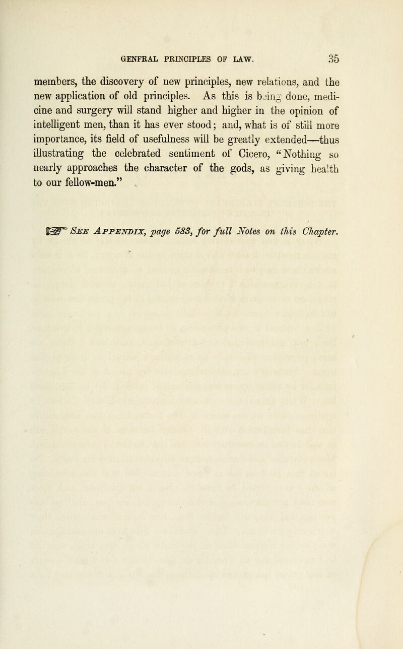 members, the discovery of new principles, new relations, and the new application of old principles. As this is bjin,^- done, medi- cine and surgery will stand higher and higher in the opinion of intelligent men, than it has ever stood; and, what is of still more importance, its field of usefulness will be greatly extended—thus illustrating the celebrated sentiment of Cicero, Nothing so nearly approaches the character of the gods, as giving health to our fellow-men. S^* See Appendix, page 583, for full Notes 07i this Chapter.