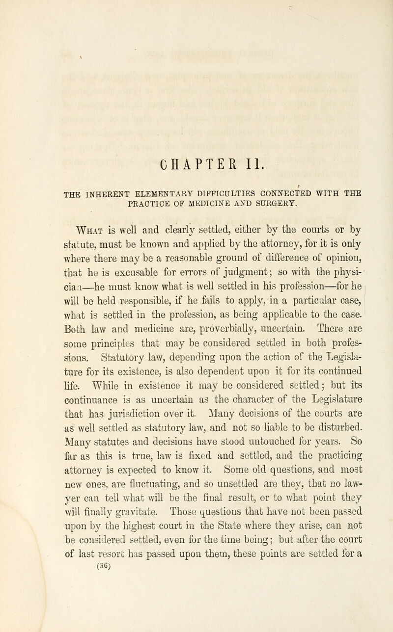 CHAPTER II. r THE INHERENT ELEMENTARY DIFFICULTIES CONNECTED WITH THE PRACTICE OF MEDICINE AND SURGERY. What is well and clearly settled, either by the courts or by statute, must be known and applied by the attorney, for it is only where there may be a reasonable ground of difference of opinion, that he is excusable for errors of judgment; so with the physi- ciaa—he must know what is well settled in his profession—for he will be held responsible, if he fails to apply, in a particular case, what is settled in the profession, as being applicable to the case. Both law and medicine are, proverbially, uncertain. There are some principles that may be considered settled in both profes- sions. Statutory law, depending upon the action of the Legisla- ture for its existence, is also dependent upon it for its continued life. While in existence it may be considered settled; but its continuance is as uncertain as the character of the Legislature that has jurisdiction over it. Many decisions of the courts are as well settled as statutory law, and not so hable to be disturbed. Many statutes and decisions have stood untouched for years. So far as this is true, law is fixed and settled, and the practicing attorney is expected to know it. Some old questions, and most new ones, are fluctuating, and so unsettled are they, that no law- yer can tell what will be the final result, or to what point they will finally gravitate. Those questions that have not been passed upon by the highest court in the State where they arise, can not be considered settled, even for the time being; but after the court of last resort has passed upon them, these points are settled for a