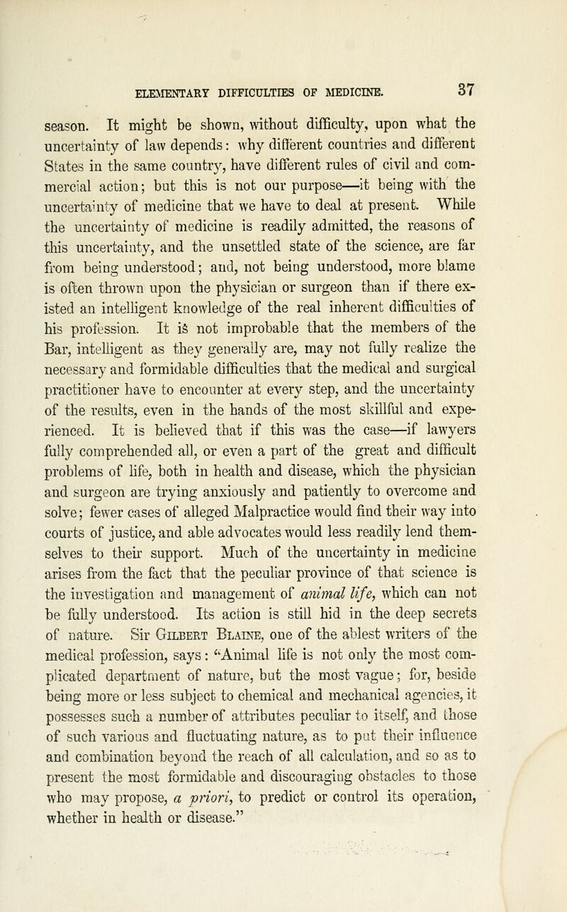 season. It might be shown, without difficulty, upon what the uncertainty of law depends: why different countries and different States in the same country, have different rules of civil and com- mercial action; but this is not our purpose—it being with the uncertauity of medicine that we have to deal at present. While the uncertainty of medicine is readily admitted, the reasons of this uncertainty, and the unsettled state of the science, are far from being understood; and, not being understood, more blame is often thrown upon the physician or surgeon than if there ex- isted an intelligent knowledge of the real inherent difficulties of his profession. It i§ not improbable that the members of the Bar, intelligent as they generally are, may not fully realize the necessary and formidable difficulties that the medical and surgical practitioner have to encounter at every step, and the uncertainty of the results, even in the hands of the most skillful and expe- rienced. It is believed that if this was the case—if lawyers fully comprehended all, or even a part of the great and difficult problems of life, both in health and disease, which the physician and surgeon are trying anxiously and patiently to overcome and solve; fewer cases of alleged Malpractice would find their way into courts of justice, and able advocates would less readily lend them- selves to their support. Much of the uncertainty in medicine arises from the fact that the peculiar province of that science is the investigation and management of animal life, which can not be fully understood. Its action is still hid in the deep secrets of nature. Sir Gilbert Blaine, one of the ablest writers of the medical profession, says: 'Animal hfe is not only the most com- plicated department of nature, but the most vague; for, beside being more or less subject to chemical and mechanical agencies, it possesses such a number of attributes peculiar to itself, and those of such various and fluctuating nature, as to put their influence and combination beyond the reach of all calculation, and so as to present the most formidable and discouraging obstacles to those who may propose, a priori, to predict or control its operation, whether in health or disease.