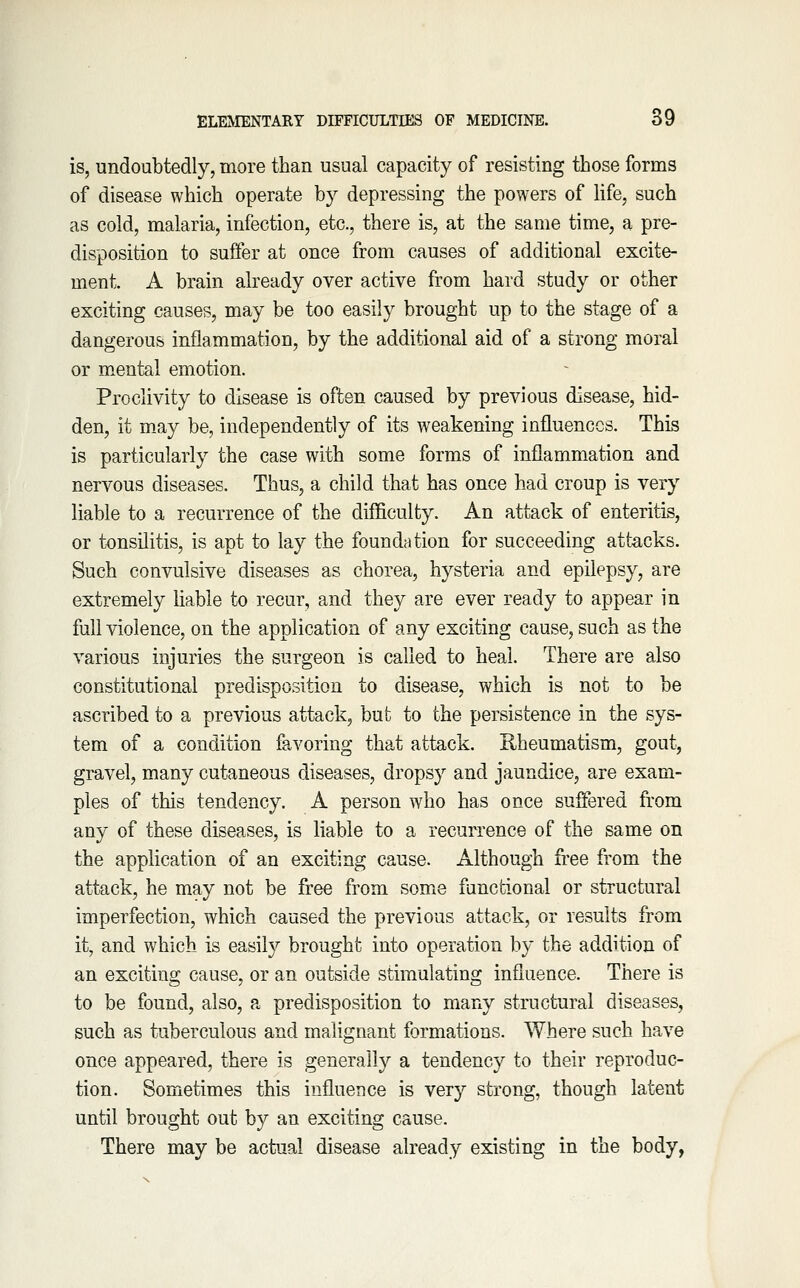 is, undoubtedly, more than usual capacity of resisting those forms of disease which operate by depressing the powers of Kfe, such as cold, malaria, infection, etc., there is, at the same time, a pre- disposition to suffer at once from causes of additional excite- ment. A brain already over active from hard study or other exciting causes, may be too easily brought up to the stage of a dangerous inflammation, by the additional aid of a strong moral or mental emotion. Proclivity to disease is often caused by previous disease, hid- den, it m-ay be, independently of its weakening influences. This is particularly the case with some forms of inflammation and nervous diseases. Thus, a child that has once had croup is very liable to a recurrence of the difficulty. An attack of enteritis, or tonsilitis, is apt to lay the foundation for succeeding attacks. Such convulsive diseases as chorea, hysteria and epilepsy, are extremely hable to recur, and they are ever ready to appear in full violence, on the application of any exciting cause, such as the various injuries the surgeon is called to heal. There are also constitutional predisposition to disease, which is not to be ascribed to a previous attack, but to the persistence in the sys- tem of a condition favoring that attack. Rheumatism, gout, gravel, many cutaneous diseases, dropsy and jaundice, are exam- ples of this tendency. A person who has once suffered from any of these diseases, is liable to a recurrence of the same on the application of an exciting cause. Although free from the attack, he may not be free from some functional or structural imperfection, which caused the previous attack, or results from it, and which is easil}^ brought into operation by the addition of an exciting cause, or an outside stimulating influence. There is to be found, also, a predisposition to many structural diseases, such as tuberculous and malignant formations. Where such have once appeared, there is generally a tendency to their reproduc- tion. Sometimes this influence is very strong, though latent until brought out by an exciting cause. There may be actual disease already existing in the body,