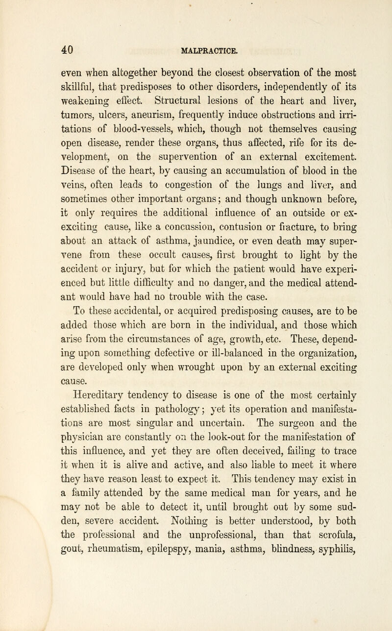 even when altogether beyond the closest observation of the most skillful, that predisposes to other disorders, independently of its weakening effect. Structural lesions of the heart and liver, tumors, ulcers, aneurism, frequently induce obstructions and irri- tations of blood-vessels, which, though not themselves causing open disease, render these organs, thus affected, rife for its de- velopment, on the supervention of an external excitement. Disease of the heart, by causing an accumulation of blood in the veins, often leads to congestion of the lungs and liver, and sometimes other important organs; and though unknown before, it only requires the additional influence of an outside or ex- exciting cause, like a concussion, contusion or fracture, to bring about an attack of asthma, jaundice, or even death may super- vene from these occult causes, first brought to light by the accident or injury, but for which the patient would have experi- enced but little difficulty and no danger, and the medical attend- ant would have had no trouble with the case. To these accidental, or acquired predisposing causes, are to be added those which are born in the individual, and those which arise from the circumstances of age, growth, etc. These, depend- ing upon something defective or ill-balanced in the organization, are developed only when wrought upon by an external exciting cause. Hereditary tendency to disease is one of the most certainly established facts in pathology; yet its operation and manifesta- tions are most singular and uncertain. The surgeon and the physician are constantly on the look-out for the manifestation of this influence, and yet they are often deceived, failing to trace it when it is alive and active, and also liable to meet it where they have reason least to expect it. This tendency may exist in a family attended by the same m^edical man for years, and he may not be able to detect it, until brought out by some sud- den, severe accident. Nothing is better understood, by both the professional and the unprofessional, than that scrofula, gout, rheumatism, epilepspy, mania, asthma, blindness, syphilis.