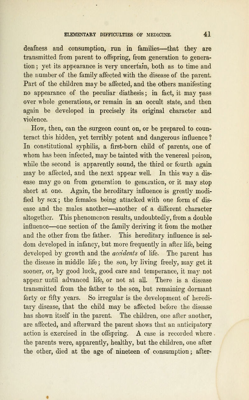 deafness and consumption, run in families—^^that they are transmitted from parent to offspring, from generation to genera- tion ; yet its appearance is very uncertain, both as to time and the number of the family affected with the disease of the parent. Part of the children may be affected, and the others manifesting no appearance of the peculiar diathesis; in fact, it may pass over whole generations, or remain in an occult state, and then again be developed in precisely its original character and violence. How, then, can the surgeon count on, or be prepared to coun- teract this hidden, yet terribly potent and dangerous influence ? In constitutional syphilis, a first-born child of parents, one of whom has been infected, may be tainted with the venereal poison, while the second is apparently sound, the third or fourth again may be aflected, and the next appear well. In this way a dis- ease may go on from generation to generation, or it may stop short at one. Again, the hereditar}^ influence is greatly modi- fied by sex; the females being attacked with one form of dis- ease and the males another—another of a different character altogether. This phenomenon results, undoubtedly, from a double influence—one section of the family deriving it from the mother and the other from the father. This hereditary influence is sel- dom developed in infancy, but more frequently in afl:er Hfe, being developed by growth and the accidents of life. The parent has the disease in middle life; the son, by living freely, may get it sooner, or, by good luck, good care and temperance, it maj not appear until advanced life, or not at alL There is a disease transmitted fi.'om the father to the son, but remaining dormant forty or fifty years. So irregular is the development of heredi- tary disease, that the child may be afiected before the disease has shown itself in the parent. The children, one after another, are affected, and afterward the parent shows that an anticipatory action is exercised in the offspring. A case is recorded where the parents were, apparently, healthy, but the children, one after the other, died at the age of nineteen of consumption; after-