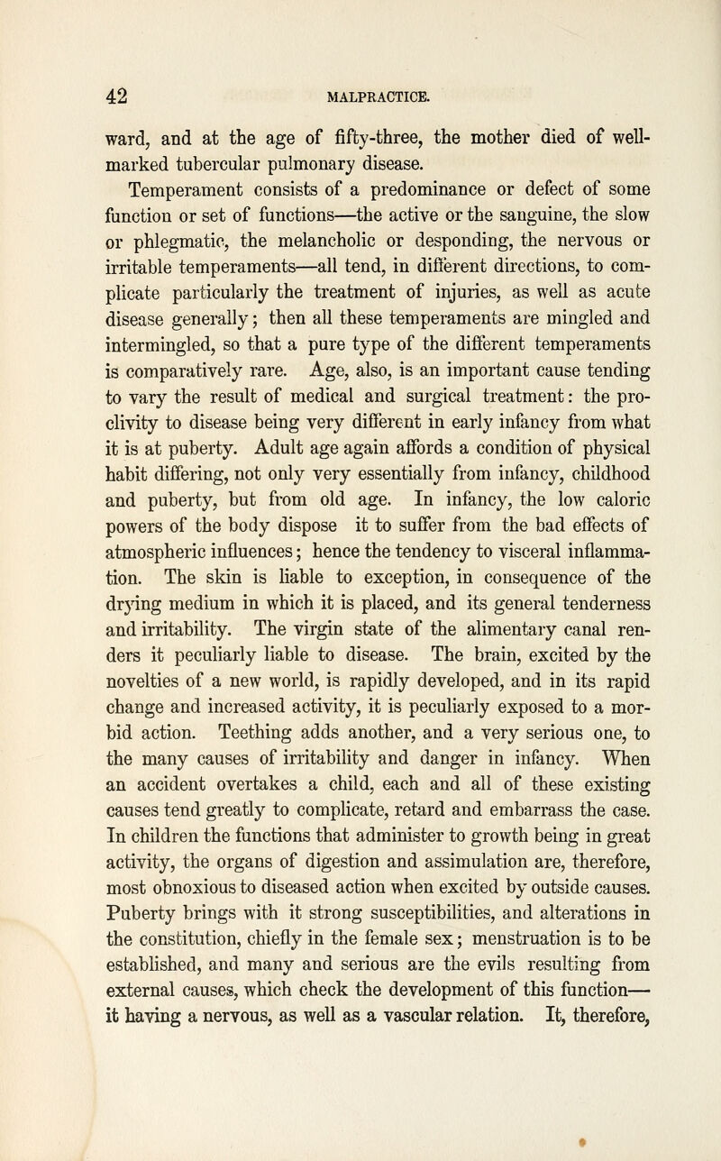 ward, and at the age of fifty-three, the mother died of well- marked tubercular pulmonary disease. Temperament consists of a predominance or defect of some function or set of functions—the active or the sanguine, the slow or phlegmatic, the melancholic or desponding, the nervous or irritable temperaments—all tend, in diflerent directions, to com- plicate particularly the treatment of injuries, as well as acute disease generally; then all these temperaments are mingled and intermingled, so that a pure type of the different temperaments is comparatively rare. Age, also, is an important cause tending to vary the result of medical and surgical treatment: the pro- clivity to disease being very different in early infancy from what it is at puberty. Adult age again aflfords a condition of physical habit differing, not only very essentially from infancy, childhood and puberty, but from old age. In infancy, the low caloric powers of the body dispose it to suffer from the bad effects of atmospheric influences; hence the tendency to visceral inflamma- tion. The skin is liable to exception, in consequence of the drying medium in which it is placed, and its general tenderness and irritability. The virgin state of the alimentary canal ren- ders it peculiarly liable to disease. The brain, excited by the novelties of a new world, is rapidly developed, and in its rapid change and increased activity, it is peculiarly exposed to a mor- bid action. Teething adds another, and a very serious one, to the many causes of irritability and danger in infancy. When an accident overtakes a child, each and all of these existing causes tend greatly to complicate, retard and embarrass the case. In children the functions that administer to growth being in great activity, the organs of digestion and assimulation are, therefore, most obnoxious to diseased action when excited by outside causes. Puberty brings with it strong susceptibilities, and alterations in the constitution, chiefly in the female sex; menstruation is to be established, and many and serious are the evils resulting from external causes, which check the development of this function— it having a nervous, as well as a vascular relation. It, therefore,
