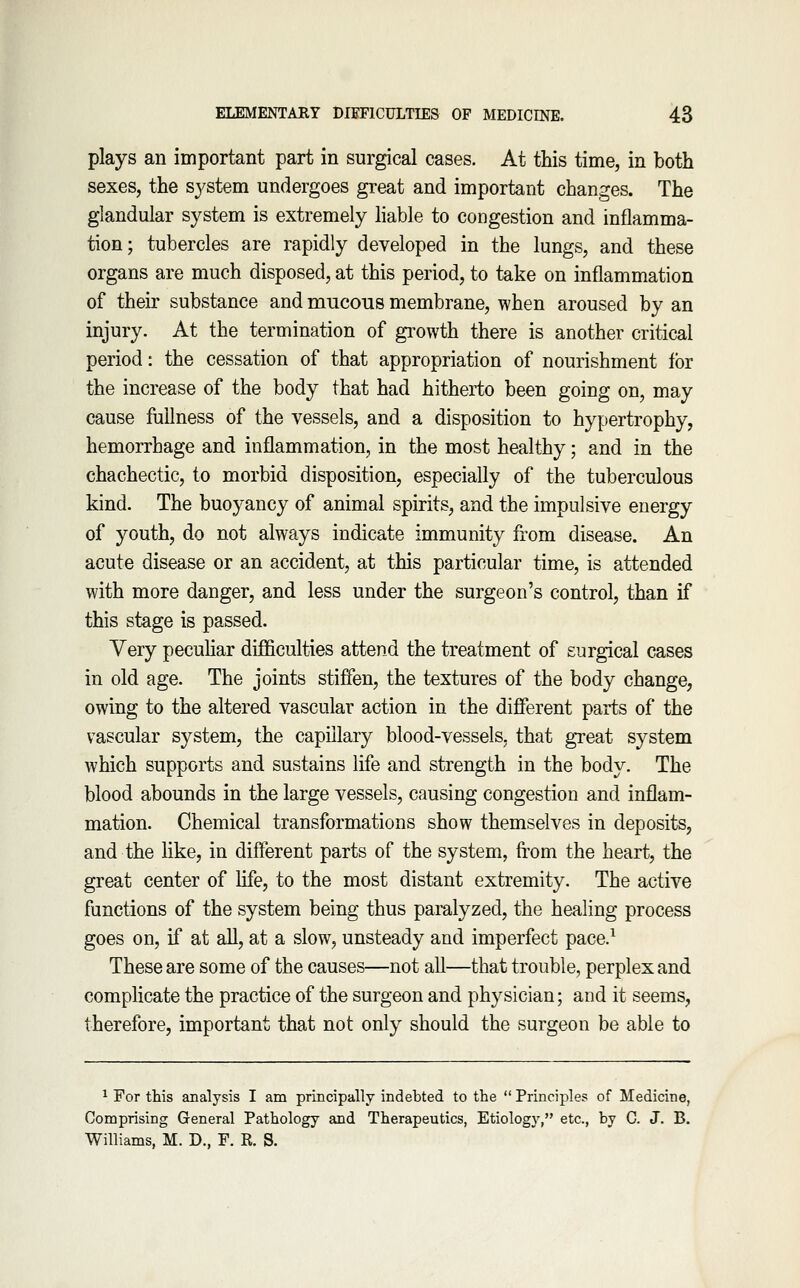 plays an important part in surgical cases. At this time, in both sexes, the system undergoes great and important changes. The glandular system is extremely hable to congestion and inflamma- tion; tubercles are rapidly developed in the lungs, and these organs are much disposed, at this period, to take on inflammation of their substance and mucous membrane, when aroused by an injury. At the termination of growth there is another critical period: the cessation of that appropriation of nourishment for the increase of the body that had hitherto been going on, may cause fullness of the vessels, and a disposition to hypertrophy, hemorrhage and inflammation, in the most healthy; and in the chachectic, to morbid disposition, especially of the tuberculous kind. The buoyancy of animal spirits, and the impulsive energy of youth, do not always indicate immunity from disease. An acute disease or an accident, at this particular time, is attended with more danger, and less under the surgeon's control, than if this stage is passed. Very peculiar difficulties attend the treatment of surgical cases in old age. The joints stiffen, the textures of the body change, owing to the altered vascular action in the different parts of the vascular system, the capillary blood-vessels, that great system which supports and sustains life and strength in the body. The blood abounds in the large vessels, causing congestion and inflam- mation. Chemical transformations show themselves in deposits, and the like, in different parts of the system, fi'om the heart, the great center of life, to the most distant extremity. The active functions of the system being thus paralyzed, the healing process goes on, if at all, at a slow, unsteady and imperfect pace.^ These are some of the causes—not all—that trouble, perplex and complicate the practice of the surgeon and physician; and it seems, therefore, important that not only should the surgeon be able to ^ For this analysis I am principally indebted to the  Principle? of Medicine, Comprising General Pathology and Therapeutics, Etiology, etc., by C. J. B. Williams, M. D., F. R. S.