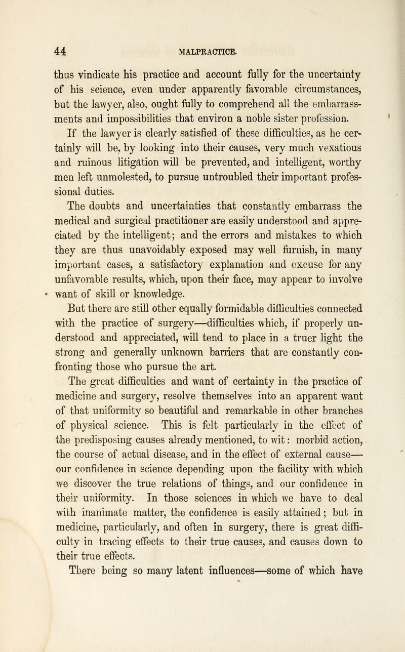 thus vindicate his practice and account fully for the uncertainty of his science, even under apparently favorable circumstances, but the lawyer, also, ought fully to comprehend ail the embarrass- ments and impossibilities that environ a noble sister profession. If the lawyer is clearly satisfied of these difficulties, as he cer- tainly will be, by looking into their causes, very much vexatious and ruinous litigation will be prevented, and intelligent, worthy men left unmolested, to pursue untroubled thek important profes- sional duties. The doubts and uncertainties that constantly embarrass the medical and surgical practitioner are easily understood and appre- ciated by the inteUigent; and the errors and mistakes to which they are thus unavoidably exposed may well furnish, in many important cases, a satisfactory explanation and excuse for any unfiivorable results, which, upon their face, may appear to involve want of skill or knowledge. But there are still other equally formidable difficulties connected with the practice of surgery—difficulties which, if properly un- derstood and appreciated, will tend to place in a truer light the strong and generally unknown barriers that are constantly con- fronting those who pursue the art. The great difficulties and want of certainty in the practice of medicine and surgery, resolve themselves into an apparent want of that uniformity so beautiful and remarkable in other branches of physical science. This is felt particularly in the effect of the predisposing causes already mentioned, to wit: morbid action, the course of actual disease, and in the effect of external cause— our confidence in science depending upon the facility with which we discover the true relations of things, and our confidence in their uniformity. In those sciences in which we have to deal with inanimate matter, the confidence is easily attained; but in medicine, particularly, and often in surgery, there is great diffi- culty in tracing effects to their true causes, and causes down to their true effects. There being so many latent influences—some of which have