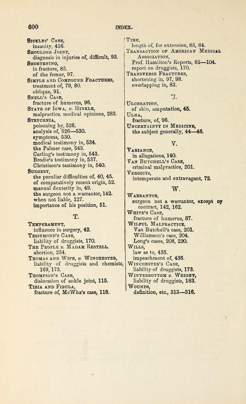 Sickles' Case, insanity, 416. Shoulder Joint, diagnosis in injuries of, diflBcult, 93. Shortening, in fracture, 85. of the femur, 97. Simple and Compound Fractubes, treatment of, 79, 80. oblique, 91. Snell's Case, fracture of humerus, 96. State of Iowa, v. Hinkle, malpractice, medical opinions, 283. Strychnia, poisoning by, 526. analysis of, 526—530. symptoms, 530. medical testimony in, 534. the Palmer case, 543. Curling's testimony in, 543. Brodie's testimony in, 537. Christison's testimony in, 540. Surgert, the peculiar difiBculties of, 40, 45. of comparatively recent origin, 52. manual dexterity in, 49. the surgeon not a warrantor, 142. when not liable, 127. importance of his position, 51. T. Temperament, influence in surgery, 42. Tessymond's Case, liability of druggists, 170. The People v. Madam Restelij. abortion, 254. Thomas and Wife, v. Winchester, liability of druggists and chemists, 169,173. Thompson's Case, dislocation of ankle joint, 115. Tibia and Fibula, fracture of, McWha'a case, 118. Time, length of, for extension, 83, 84. Transaction of American Medical Association, Prof Hamilton's Reports, 85—104. report on druggists, 170. Transverse Fractures, shortening in, 97, 98. overlapping in, 83. U. Ulceration, of skin, amputation, 45. Ulna, fracture, of, 96. Uncertainty in Medicine, the subject generally, 44—46. V. Variance, in allegations, 140. Van Butchell's Case, criminal malpractice, 201. Verdicts, intemperate and extravagant, 72. w. Warrantor, surgeon not a warrantor, except oy contract, 142, 162. White's Case, fracture of humerus, 87. Wilful Malpractice, Van Butchell's case, 201. Williamson's case, 204. Long's cases, 208, 220. Wills, law as to, 435. impeachment of, 436. Winchester's Case, liability of druggists, 173. WiNTERBOTTGM V. WbIGHT, liability of druggists, 183. Wounds, definition, etc., 313—316.