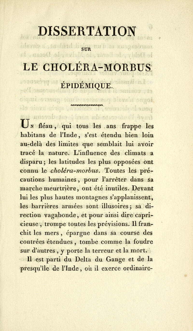 SUR LE CHOLÉRA-MORBUS ÉPIDÉMIQUE. (l*»*»(»/%V»/>/VVVW^*».. U N fléau, qui tous les ans frappe les habitans de Tlnde, s'est étendu bien loin au-delà des limites que semblait lui avoir tracé la nature. L'influence des climats a disparu; les latitudes les plus opposées ont connu le choléra-morbus. Toutes les pré- cautions humaines, pour l'arrêter dans sa marche meurtrière, ont été inutiles. Devant lui les plus hautes montagnes s'applanissent, les barrières armées sont illusoires 5 sa di- rection vagabonde, et pour ainsi dire capri- cieuse , trompe toutes les prévisions.. Il fraur- chit les mers , épargne dans sa course des contrées étendues , tombe comme la foudre sur d'autres , y porte la terreur et la mort. Il est parti du Delta du Gange et de la presqu'île de l'înde, où il exerce ordinaire-