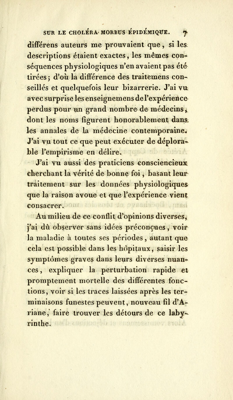 SUR LE CHOLERA'MORBUS EPIDÉMIQîJE. f, difFérens auteurs me prouvaient que, si les: descriptions étaient exactes, les mêmes con- séquences physiologiques n'en avaient pas été tirées 5 d'où la différence des traitemens con- seillés et quelquefois leur bizarrerie. J'ai vifc avec surprise les enseignemens de l'expérience* perdus pour un grand nombre de médecins^ dont les noms figurent honorablement dansi les annales de la médecine contemporaine. J'ai vu tout ce que peut exécuter de déplora* ble l'empirisme en délire. J'ai vu aussi des praticiens consciencieux cherchant la vérité de bonne foi, basant leur traitement sur les données physiologiques que la raison avoue et que l'expérience vient consacrer. Au milieu de ce conflit d'opinions diverses, j'ai dû observer sans idées préconçues, voir la maladie à toutes ses périodes, autant que cela est possible dans les hôpitaux, saisir les symptômes graves dans leurs diverses nuan- ces , expliquer la perturbation rapide et promptement mortelle des différentes fonc- tions, voir si les traces laissées après les ter- minaisons funestes peuvent, nouveau fil d'A- riane,' faire trouver les détours de ce laby- rinthe.