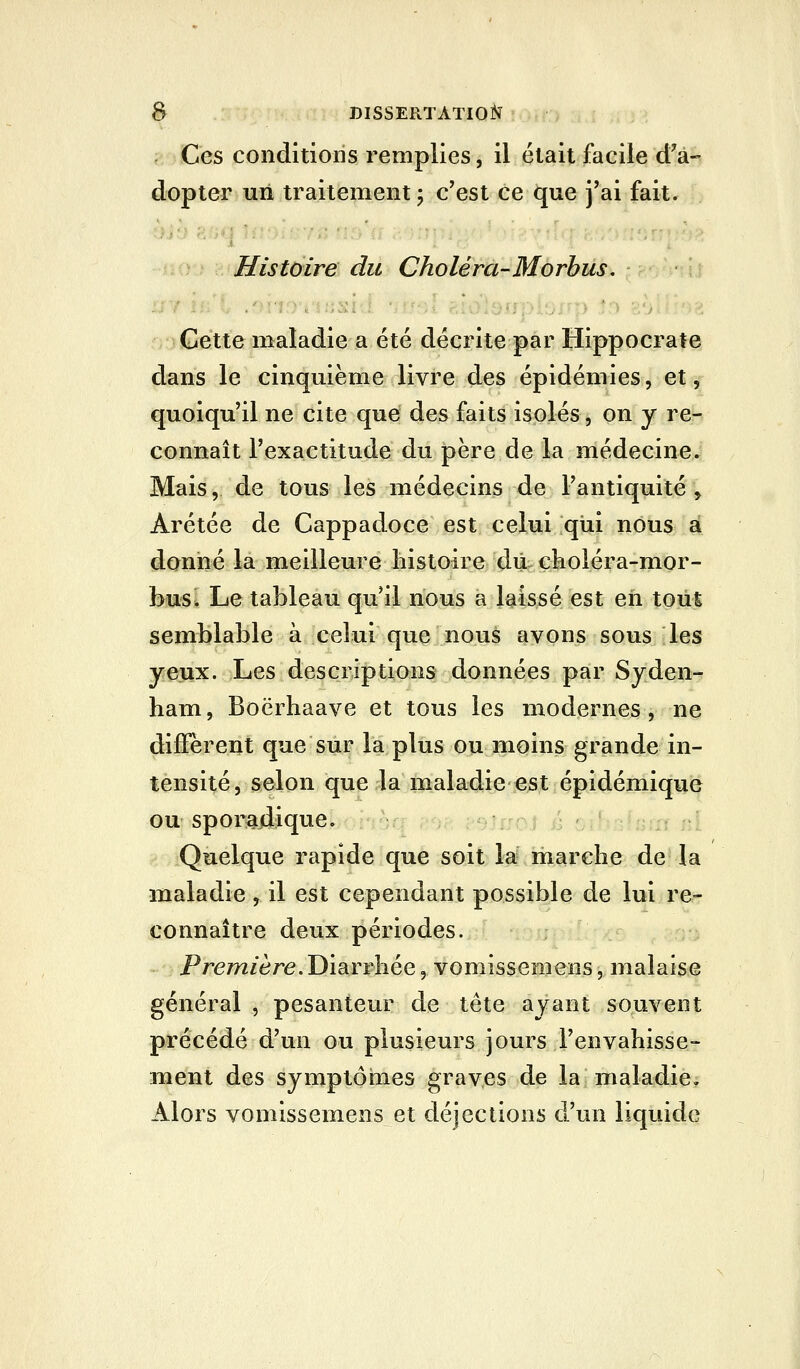 Ces conditions remplies, il était facile d'a- dopter uii traitement ; c'est ce que j'ai fait. Histoire du Choléra-Morbus. Cette maladie a été décrite par Hippocrate dans le cinquième livre des épidémies, et, quoiqu'il ne cite que des faits isolés, on y re- connaît l'exactitude du père de la médecine. Mais, de tous les médecins de l'antiquité, Arétée de Cappadoce est celui qui nous a donné la meilleure liistoire dû çkoléra-mor- busi Le tableau qu'il nous a laissé est eh tout semblable à celui que nous avons sous les yeux. Les descriptions données par Syden- ham, Boërhaave et tous les modernes, ne diffèrent que sur la plus ou moins grande in- tensité, selon que la maladie est épidémique ou sporadique. Quelque rapide que soit la marche de la maladie, il est cependant possible de lui re- connaître deux périodes. Première. Y)'idiVT\iQQ, vomissemens, malaise général , pesanteur de tête ayant souvent précédé d'un ou plusieurs jours l'envahisse- ment des symptômes graves de la maladie. Alors vomissemens et déjections d'un liquide