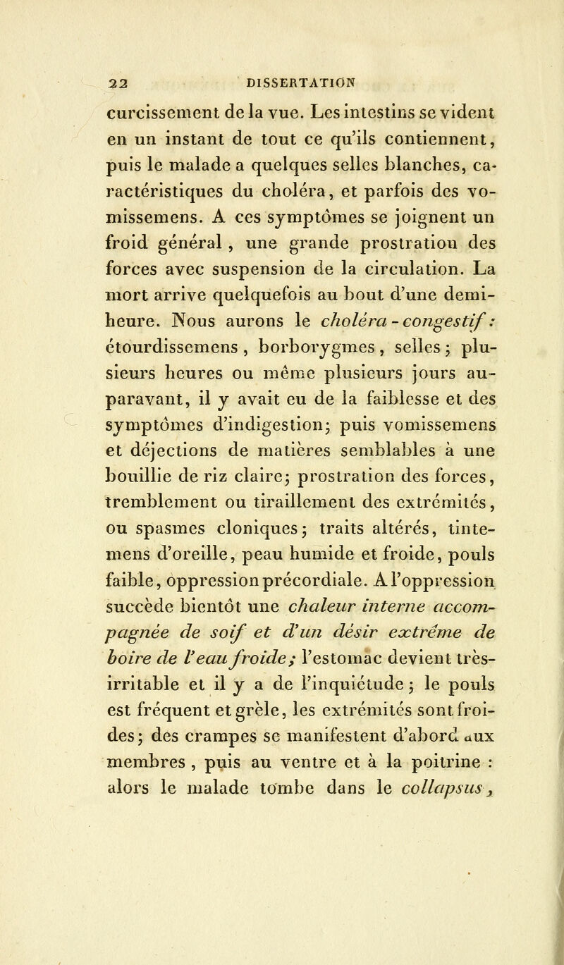 curcissement de la vue. Les intestins se vident en un instant de tout ce qu'ils contiennent, puis le malade a quelques selles blanches, ca- ractéristiques du choléra, et parfois des vo- missemens. A ces symptômes se joignent un froid général , une grande prostration des forces avec suspension de la circulation. La mort arrive quelquefois au bout d'une demi- heure. Nous aurons le choléra - congestif : étourdissemens , borborjgmes , selles ; plu- sieurs heures ou même plusieurs jours au- paravant, il y avait eu de la faiblesse et des symptômes d'indigestion; puis vomissemens et déjections de matières semblables à une bouillie de riz claire; prostration des forces, tremblement ou tiraillement des extrémités, ou spasmes cloniques; traits altérés, tinte- mens d'oreille, peau humide et froide, pouls faible, oppression précordiale. A l'oppression succède bientôt une chaleur interne accom- pagnée de soif et d'un désir eoctréme de boire de Veau froide; l'estomac devient très- irritable et il y a de l'inquiétude ; le pouls est fréquent et grêle, les extrémités sont froi- des; des crampes se manifestent d'abord aux membres, puis au ventre et à la poitrine : alors le malade tombe dans le collapsusy