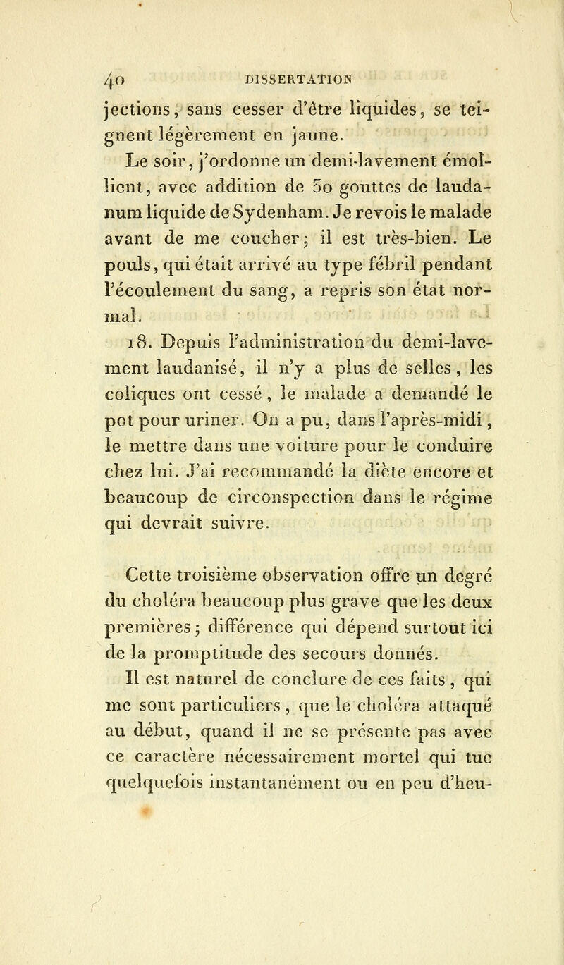 jections, sans cesser d'être liquides, se tei- gnent légèrement en jaune. Le soir, j'ordonne un demi-lavement émoi- lient, avec addition de 5o gouttes de lauda- num liquide de Sydenham. Je revois le malade avant de me coucher j il est très-bien. Le pouls, qui était arrivé au type fébril pendant l'écoulement du sang, a repris son état nor- mal. i8. Depuis Tadministration du demi-lave- ment laudanisé, il n'y a plus de selles, les coliques ont cessé , le malade a demandé le pot pour uriner. On a pu, dans l'après-midi, le mettre dans une voiture pour le conduire chez lui. J'ai recommandé la diète encore et beaucoup de circonspection dans le régime qui devrait suivre. Cette troisième observation offre un degré du choléra beaucoup plus grave que les deux premières ; différence qui dépend surtout ici de la promptitude des secours donnés. Il est naturel de conclure de ces faits , qui me sont particuliers , que le choléra attaqué au début, quand il ne se présente pas avec ce caractère nécessairement mortel qui tue quelquefois instantanément ou en peu d'heu-