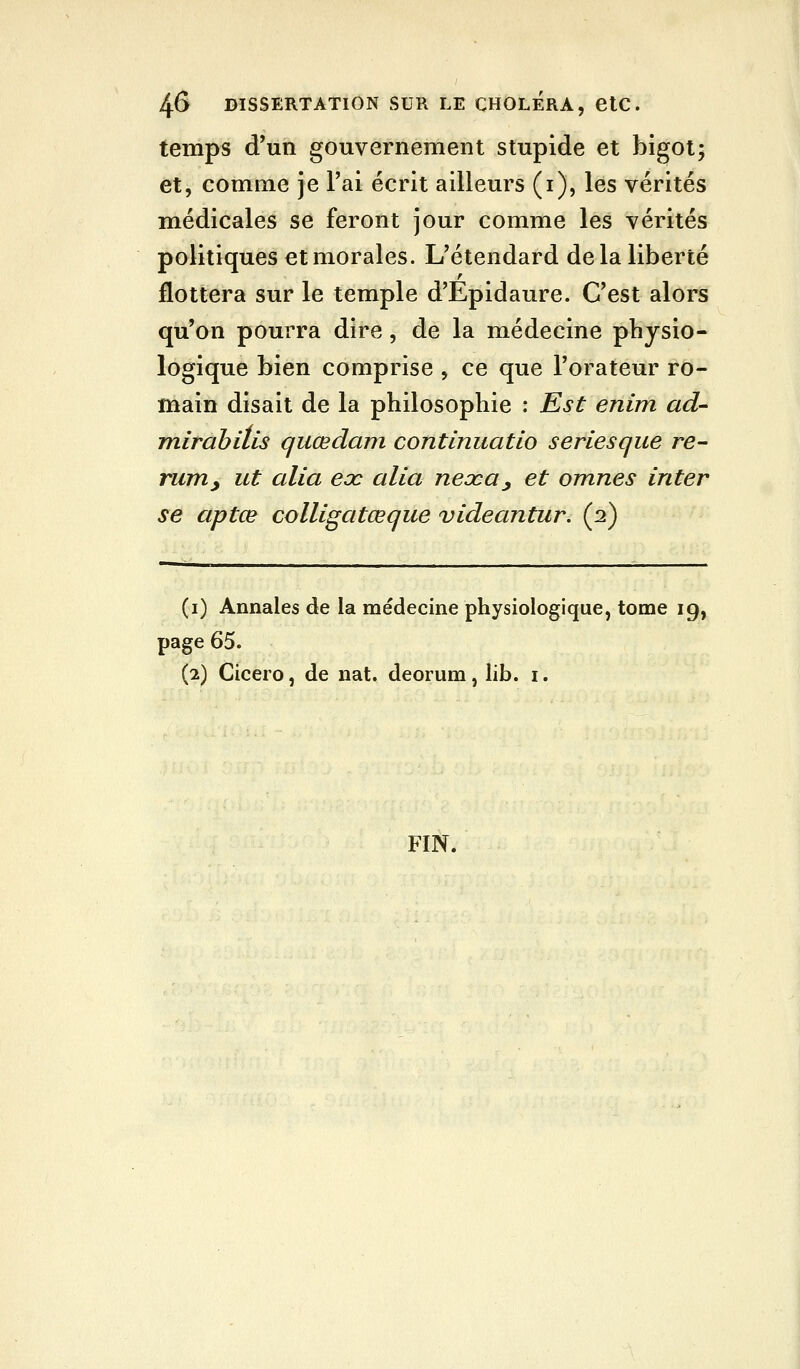 temps d'un gouvernement stupide et bigot; et, comme je l'ai écrit ailleurs (i), les vérités médicales se feront jour comme les vérités politiques et morales. L'étendard delà liberté flottera sur le temple d'Epidaure. C'est alors qu'on pourra dire, de la médecine physio- logique bien comprise , ce que l'orateur ro- main disait de la philosophie : Est enim ad- mirahiils quœdam continuatio seriesque re- rurriy ut alla eoc alla neoca^ et omnes inter se aptœ colligatœque videantur. (2) (i) Annales de la médecine physiologique, tome 19, page 65. (2) Cicero, de nat. deorum, lib. i. FIN.