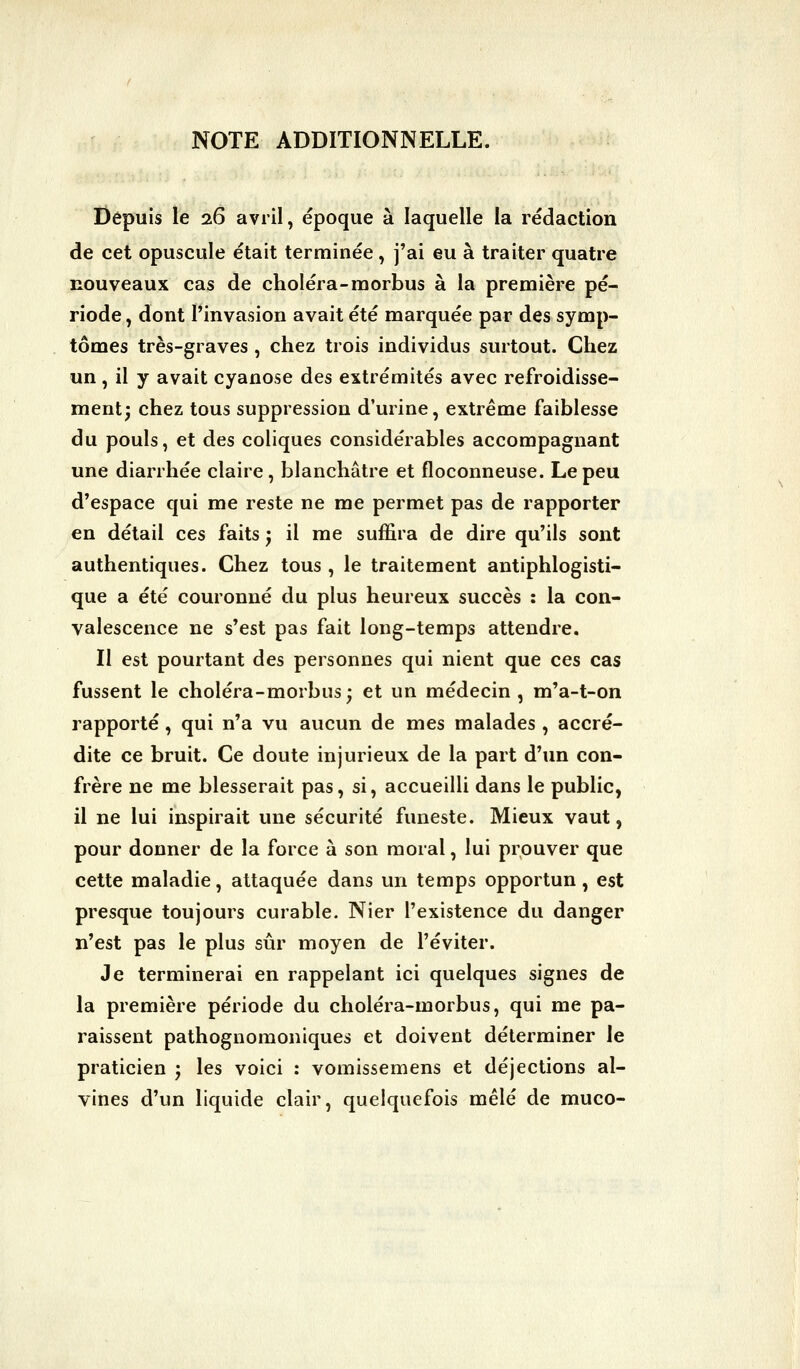 NOTE ADDITIONNELLE. Depuis le 26 avril, époque à laquelle la rédaction de cet opuscule était terminée, j'ai eu à traiter quatre nouveaux cas de choléra-morbus à la première pé- riode , dont l'invasion avait été marquée par des symp- tômes très-graves , chez trois individus surtout. Chez un, il y avait cyanose des extrémités avec refroidisse- ment; chez tous suppression d'urine, extrême faiblesse du pouls, et des coliques considérables accompagnant une diarrhée claire, blanchâtre et floconneuse. Le peu d'espace qui me reste ne me permet pas de rapporter en détail ces faits j il me suffira de dire qu'ils sont authentiques. Chez tous, le traitement antiphlogisti- que a été couronné du plus heureux succès : la con- valescence ne s'est pas fait long-temps attendre. Il est pourtant des personnes qui nient que ces cas fussent le choléra-morbus; et un médecin , m'a-t-on rapporté, qui n'a vu aucun de mes malades , accré- dite ce bruit. Ce doute injurieux de la part d'un con- frère ne me blesserait pas, si, accueilli dans le public, il ne lui inspirait une sécurité funeste. Mieux vaut, pour donner de la force à son moral, lui prouver que cette maladie, attaquée dans un temps opportun, est presque toujours curable. Nier l'existence du danger n'est pas le plus sûr moyen de l'éviter. Je terminerai en rappelant ici quelques signes de la première période du choléra-morbus, qui me pa- raissent pathognomoniques et doivent déterminer le praticien j les voici : vomissemens et déjections al- vines d'un liquide clair, quelquefois mêlé de muco-