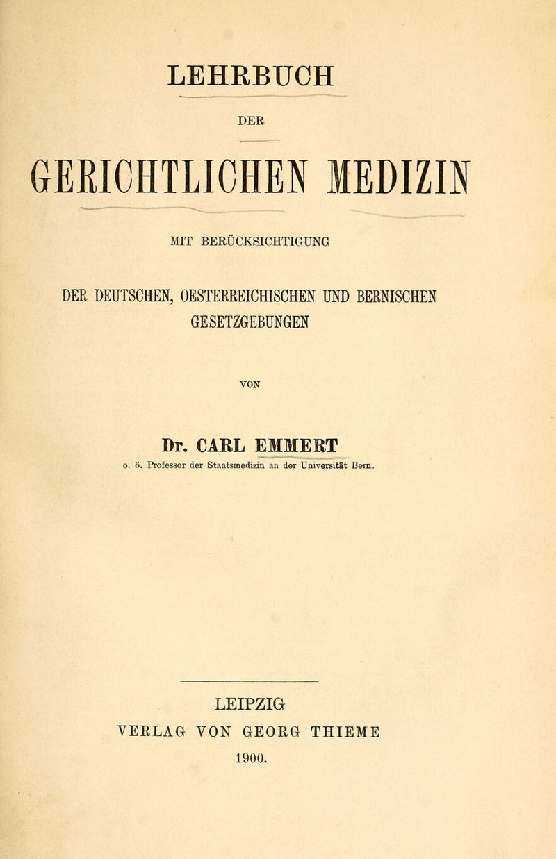 LEHRBUCH DER GERICHTLICHEI MEDIZIN MIT BERÜCKSICHTIGUNG DER DEUTSCEEN, OESTERREICHISCHEN UND BERNISCHEN GESETZGEBUNGEN VON Dr. CARL EMMERT 0. ö. Professor der Staatsmedizin an der Universität Bern. LEIPZIG VERLAG VON GEORG THIEME 1900.