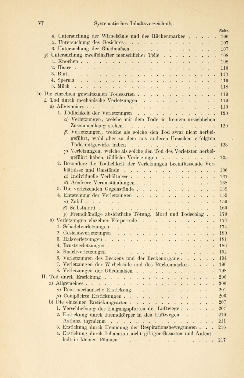 Seite 4. Untersuchung der Wirbelsäule und des Rückenmarkes 106 5. Untersuchung des Gesichtes 107 6. Untersuchung der Gliedmafsen 107 y) Untersuchung zweifelhafter menschlicher Teile 108 1. Knochen 108 2. Haare 110 3. Blut 113 4. Sperma 116 5. Milch 118 b) Die einzelnen gewaltsamen Todesarten 119 I. Tod durch mechanische Verletzungen 119 a) Allgemeines 119 1. Tödlichkeit der Verletzungen 120 a) Verletzungen, welche mit dem Tode in keinem ursächlichen Zusammenhang stehen 120 ß) Verletzungen, welche als solche den Tod zwar nicht herbei- geführt, wohl aber zu dem aus anderen Ursachen erfolgten Tode mitgewirkt haben 123 y) Verletzungen, welche als solche den Tod des Verletzten herbei- geführt haben, tödliche Verletzungen 125 2. Besondere die Tödlichkeit der Verletzungen beeinflussende Ver- hältnisse und Umstände 136 a) Individuelle Verhältnisse 137 ß) Aeufsere Verumständungen 138 3. Die verletzenden Gegenstände 139 4. Entstehung der Verletzungen 159 a) Zufall 159 ß) Selbstmord 160 y) Fremdhändige absichtliche Tötung. Mord und Todschlag . . 170 b) Verletzungen einzelner Körperteile 174 1. Schädelverletzungen 174 2. Gesichtsverletzungen ISO 3. Halsverletzungen 181 4. Brustverletzungen 186 5. Bauchverletzungen 192 6. Verletzungen des Beckens und der Beckenorgane 194 7. Verletzungen der Wü-belsäule und des Rückenmarkes .... 196 8. Verletzungen der Gliedmafsen 198 n. Tod durch Erstickung 200 a) Allgememes 200 a) Rein mechanische Erstickung 201 ß) Complicirte Erstickungen 206 b) Die einzelnen Eratickungsarten 207 1. Verschliefsung der Eingangspforten der Luftwege 207 2. Erstickung durch Fremdköi-per in den Luftwegen 210 Asthma thymicum 211 3. Erstickung durch Hemmung der Respü-ationsbewegimgen . . . 216 4. Erstickung durch Inhalation nicht giftiger Gasarten und Aufent- halt in kleinen Räumen 217